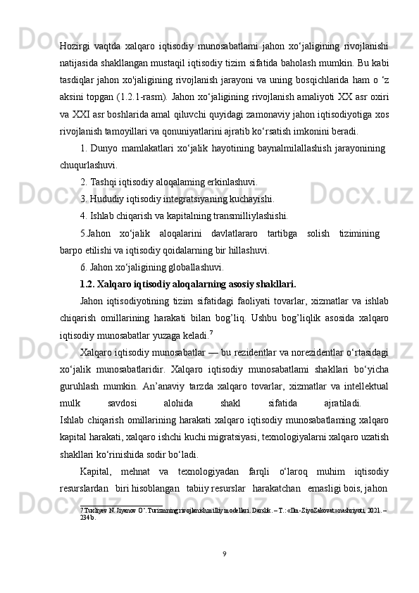 Hozirgi   vaqtda   xalqaro   iqtisodiy   munosabatlami   jahon   xo‘jaligining   rivojlanishi
natijasida shakllangan mustaqil iqtisodiy tizim sifatida baholash mumkin. Bu kabi
tasdiqlar   jahon  xo'jaligining  rivojlanish   jarayoni   va  uning  bosqichlarida  ham  o  ‘z
aksini topgan (1.2.1-rasm). Jahon xo‘jaligining rivojlanish amaliyoti XX asr  oxiri
va XXI asr boshlarida amal qiluvchi quyidagi zamonaviy jahon iqtisodiyotiga xos
rivojlanish tamoyillari va qonuniyatlarini ajratib ko‘rsatish imkonini beradi. 
1.   Dunyo   mamlakatlari   xo‘jalik   hayotining   baynalmilallashish   jarayonining  
chuqurlashuvi. 
2. Tashqi iqtisodiy aloqalaming erkinlashuvi. 
3. Hududiy iqtisodiy integratsiyaning kuchayishi. 
4. Ishlab chiqarish va kapitalning transmilliylashishi.
5.Jahon   xo‘jalik   aloqalarini   davlatlararo   tartibga   solish   tizimining  
barpo etilishi va iqtisodiy qoidalarning bir hillashuvi. 
6. Jahon xo‘jaligining globallashuvi.
1.2. Xalqaro iqtisodiy aloqalarning asosiy shakllari.  
Jahon   iqtisodiyotining   tizim   sifatidagi   faoliyati   tovarlar,   xizmatlar   va   ishlab
chiqarish   omillarining   harakati   bilan   bog’liq.   Ushbu   bog’liqlik   asosida   xalqaro
iqtisodiy munosabatlar yuzaga keladi. 7
Xalqaro iqtisodiy munosabatlar — bu rezidentlar va norezidentlar o‘rtasidagi
xo‘jalik   munosabatlaridir.   Xalqaro   iqtisodiy   munosabatlami   shakllari   bo‘yicha
guruhlash   mumkin.   An’anaviy   tarzda   xalqaro   tovarlar,   xizmatlar   va   intellektual
mulk   savdosi   alohida   shakl   sifatida   ajratiladi.  
Ishlab  chiqarish   omillarining   harakati   xalqaro   iqtisodiy   munosabatlaming   xalqaro
kapital harakati, xalqaro ishchi kuchi migratsiyasi, texnologiyalarni xalqaro uzatish
shakllari ko‘rinishida sodir bo‘ladi. 
Kapital,   mehnat   va   texnologiyadan   farqli   o‘laroq   muhim   iqtisodiy
resurslardan   biri hisoblangan   tabiiy resurslar   harakatchan   emasligi bois, jahon
__________________________
7.Tuxliyev N. Jiyanov O‘. Turizmning rivojlanish milliy modellari. Darslik. – T.: «Ilm-ZiyoZakovat» nashriyoti, 2021. –
234 b.
9 