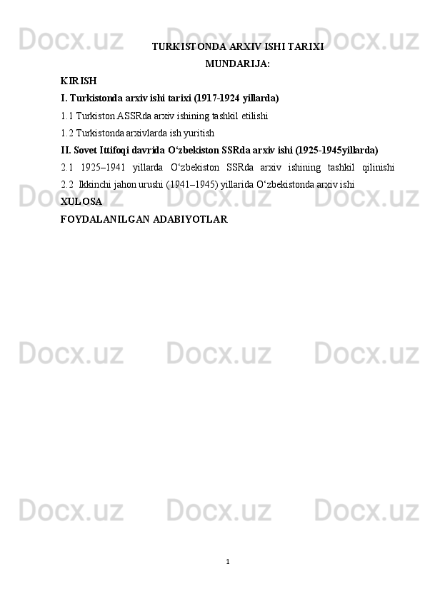 TURKISTONDA ARXIV ISHI TARIXI
MUNDARIJA:
KIRISH
I.   Turkistonda arxiv ishi tarixi (1917-1924 yillarda)
1.1 Turkiston ASSRda arxiv ishining tashkil   etilishi
1.2 Turkistonda arxivlarda ish   yuritish
II. Sovet Ittifoqi davrida O‘zbekiston SSRda arxiv ishi (1925-1945yillarda)
2.1   1925–1941   yillarda   O‘zbekiston   SSRda   arxiv   ishining   tashkil   qilinishi
2.2  Ikkinchi jahon urushi (1941–1945) yillarida O‘zbekistonda arxiv   ishi
XULOSA
FOYDALANILGAN ADABIYOTLAR
1 