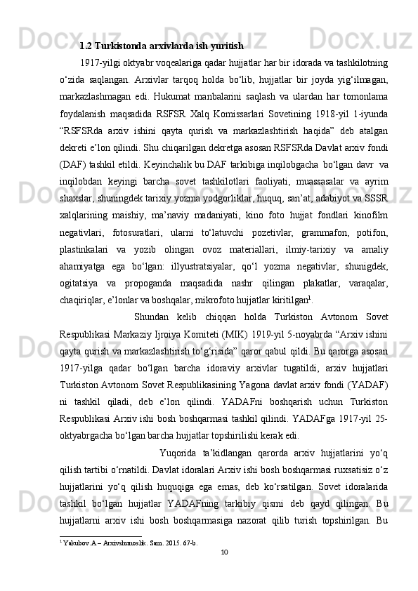 1.2 Turkistonda arxivlarda ish   yuritish
1917-yilgi oktyabr voqealariga qadar hujjatlar har bir idorada va tashkilotning
o‘zida   saqlangan.   Arxivlar   tarqoq   holda   bo‘lib,   hujjatlar   bir   joyda   yig‘ilmagan,
markazlashmagan   edi.   Hukumat   manbalarini   saqlash   va   ulardan   har   tomonlama
foydalanish   maqsadida   RSFSR   Xalq   Komissarlari   Sovetining   1918-yil   1-iyunda
“RSFSRda   arxiv   ishini   qayta   qurish   va   markazlashtirish   haqida”   deb   atalgan
dekreti   e’lon   qilindi.   Shu   chiqarilgan   dekretga   asosan   RSFSRda   Davlat   arxiv fondi
(DAF)   tashkil   etildi.   Keyinchalik   bu   DAF   tarkibiga   inqilobgacha   bo‘lgan   davr  va
inqilobdan   keyingi   barcha   sovet   tashkilotlari   faoliyati,   muassasalar   va   ayrim
shaxslar, shuningdek tarixiy yozma yodgorliklar, huquq, san’at, adabiyot va SSSR
xalqlarining   maishiy,   ma’naviy   madaniyati,   kino   foto   hujjat   fondlari   kinofilm
negativlari,   fotosuratlari,   ularni   to‘latuvchi   pozetivlar,   grammafon,   potifon,
plastinkalari   va   yozib   olingan   ovoz   materiallari,   ilmiy-tarixiy   va   amaliy
ahamiyatga   ega   bo‘lgan:   illyustratsiyalar,   qo‘l   yozma   negativlar,   shunigdek,
ogitatsiya   va   propoganda   maqsadida   nashr   qilingan   plakatlar,   varaqalar,
chaqiriqlar, e’lonlar va boshqalar, mikrofoto hujjatlar   kiritilgan 1
.
Shundan   kelib   chiqqan   holda   Turkiston   Avtonom   Sovet
Respublikasi   Markaziy Ijroiya Komiteti (MIK) 1919-yil 5-noyabrda “Arxiv ishini
qayta qurish va markazlashtirish to‘g‘risida” qaror qabul qildi. Bu qarorga asosan
1917-yilga   qadar   bo‘lgan   barcha   idoraviy   arxivlar   tugatildi,   arxiv   hujjatlari
Turkiston   Avtonom   Sovet Respublikasining Yagona davlat arxiv fondi (YADAF)
ni   tashkil   qiladi,   deb   e’lon   qilindi.   YADAFni   boshqarish   uchun   Turkiston
Respublikasi Arxiv ishi bosh boshqarmasi tashkil qilindi. YADAFga 1917-yil 25-
oktyabrgacha bo‘lgan barcha hujjatlar topshirilishi kerak edi.
Yuqorida   ta’kidlangan   qarorda   arxiv   hujjatlarini   yo‘q
qilish tartibi o‘rnatildi. Davlat idoralari Arxiv ishi bosh boshqarmasi ruxsatisiz o‘z
hujjatlarini   yo‘q   qilish   huquqiga   ega   emas,   deb   ko‘rsatilgan.   Sovet   idoralarida
tashkil   bo‘lgan   hujjatlar   YADAFning   tarkibiy   qismi   deb   qayd   qilingan.   Bu
hujjatlarni   arxiv   ishi   bosh   boshqarmasiga   nazorat   qilib   turish   topshirilgan.   Bu
1
  Yakubov.A – Arxivshunoslik. Sam. 2015. 67-b.
10 