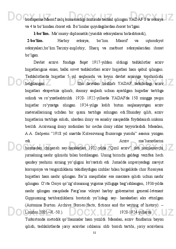 boshqarma Maorif xalq komissarligi huzurida tashkil qilingan.YADAF 8 ta seksiya
va 4 ta bo‘limdan iborat edi. Bo‘limlar quyidagilardan iborat bo‘lgan:
1-bo‘lim.   Ma’muriy-diplomatik (yuridik seksiyalarni birlashtiradi);
2-bo‘lim.     Harbiy   seksiya;   bo‘lim.   Maorif   va   iqtisodiyot
seksiyalari;bo‘lim.Tarixiy-inqilobiy,   Sharq   va   matbuot   seksiyalaridan   iborat
bo‘lgan.
Davlat   arxivi   fondiga   faqat   1917-yildan   oldingi   tashkilotlar   arxiv
hujjatlarigina   emas,   balki   sovet   tashkilotlari   arxiv   hujjatlari   ham   qabul   qilingan.
Tashkilotlarda   hujjatlar   5   yil   saqlanishi   va   keyin   davlat   arxiviga   topshirilishi
belgilangan. Shu   davrdan   boshlab   YADAF   tarkibidagi   arxiv
hujjatlari   ekspertiza   qilinib,   doimiy   saqlash   uchun   ajratilgan   hujjatlar   tartibga
solindi   va   ro‘yxatlashtirildi.   1920-   1922-yillarda   YADAFda   150   mingga   yaqin
hujjatlar   ro‘yxatga   olingan.   1924-yilga   kelib   butun   saqlanayotgan   arxiv
materiallarining   uchdan   bir   qismi   tartibga   solingan   edi.Shunday   qilib,   arxiv
hujjatlarini  tartibga solish, ulardan ilmiy va amaliy maqsadda  foydalanish imkoni
berildi.   Arxivning   ilmiy   xodimlari   bir   necha   ilmiy   ishlar   tayyorlashdi.   Masalan,
A.A.   Galperin   “1918   yil   martda   Kolesovning   Buxoroga   yurishi”   asarini   yozgan
edi. Arxiv   ma’lumotlarini
bosmadan   chiqarish   say-harakatlari   1922-yilda   “Qizil   arxiv”   deb   nomlanuvchi
jurnalning   nashr   qilinishi   bilan   boshlangan.   Uning   birinchi   galdagi   vazifasi   hech
qanday   yashirin   sirning   yo‘qligini   ko‘rsatish   edi.   Jurnalda   imperiyadagi   mavjut
korrupsiya va tengsizliklarni takidlaydigan izohlar bilan birgalikda chor Rossiyasi
hujjatlari   ham   nashr   qilingan.   Ba’zi   maqollalar   esa   masxara   qilish   uchun   nashr
qilingan. O‘rta Osiyo qo‘zg‘olonining yigirma yilligiga bag‘ishlangan, 1936-yilda
nashr   qilingan   maqolada   Farg‘ona   viloyat   harbiy   gubernatori   general-letenant
Gippiusning   tartibsizliklarni   bostirish   yo‘lidagi   say-   harakatlari   aks   ettirilgan
(Antonina   Burton.   Archive   Stories.(facts,   fictions   and   the   writing   of   history).   –
London.2005.–R.-50.). 1920-1924-yillarda
Turkistonda   metodik   qo‘llanmalar   ham   yozildi.   Masalan,   arxiv   fondlarini   bayon
qilish,   tashkilotlarda   joriy   arxivlar   ishlarini   olib   borish   tartibi,   joriy   arxivlarni
11 