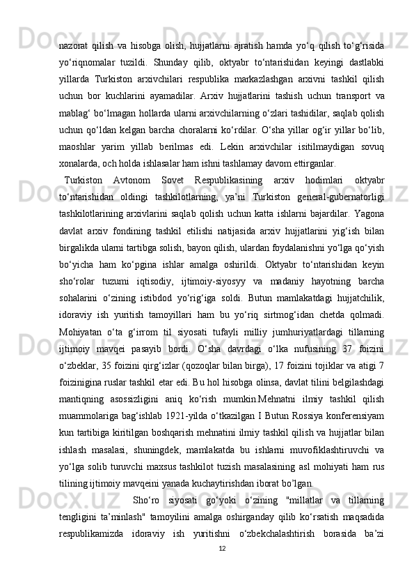 nazorat   qilish   va   hisobga   olish,   hujjatlarni   ajratish   hamda   yo‘q   qilish   to‘g‘risida
yo‘riqnomalar   tuzildi.   Shunday   qilib,   oktyabr   to‘ntarishidan   keyingi   dastlabki
yillarda   Turkiston   arxivchilari   respublika   markazlashgan   arxivni   tashkil   qilish
uchun   bor   kuchlarini   ayamadilar.   Arxiv   hujjatlarini   tashish   uchun   transport   va
mablag‘ bo‘lmagan hollarda ularni arxivchilarning o‘zlari tashidilar, saqlab qolish
uchun  qo‘ldan   kelgan  barcha  choralarni  ko‘rdilar.  O‘sha   yillar  og‘ir  yillar   bo‘lib,
maoshlar   yarim   yillab   berilmas   edi.   Lekin   arxivchilar   isitilmaydigan   sovuq
xonalarda, och holda ishlasalar ham ishni tashlamay davom   ettirganlar.
Turkiston   Avtonom   Sovet   Respublikasining   arxiv   hodimlari   oktyabr
to‘ntarishidan   oldingi   tashkilotlarning,   ya’ni   Turkiston   general-gubernatorligi
tashkilotlarining   arxivlarini   saqlab   qolish   uchun   katta   ishlarni   bajardilar.   Yagona
davlat   arxiv   fondining   tashkil   etilishi   natijasida   arxiv   hujjatlarini   yig‘ish   bilan
birgalikda ularni tartibga solish, bayon qilish, ulardan foydalanishni yo‘lga qo‘yish
bo‘yicha   ham   ko‘pgina   ishlar   amalga   oshirildi.   Oktyabr   to‘ntarishidan   keyin
sho‘rolar   tuzumi   iqtisodiy,   ijtimoiy-siyosyy   va   madaniy   hayotning   barcha
sohalarini   o‘zining   istibdod   yo‘rig‘iga   soldi.   Butun   mamlakatdagi   hujjatchilik,
idoraviy   ish   yuritish   tamoyillari   ham   bu   yo‘riq   sirtmog‘idan   chetda   qolmadi.
Mohiyatan   o‘ta   g‘irrom   til   siyosati   tufayli   milliy   jumhuriyatlardagi   tillarning
ijtimoiy   mavqei   pasayib   bordi.   O‘sha   davrdagi   o‘lka   nufusining   37   foizini
o‘zbeklar, 35 foizini qirg‘izlar (qozoqlar bilan birga), 17 foizini tojiklar va atigi 7
foizinigina ruslar tashkil etar edi. Bu hol hisobga olinsa, davlat tilini belgilashdagi
mantiqning   asossizligini   aniq   ko‘rish   mumkin.Mehnatni   ilmiy   tashkil   qilish
muammolariga bag‘ishlab  1921-yilda o‘tkazilgan I  Butun Rossiya  konferensiyam
kun tartibiga kiritilgan boshqarish mehnatini ilmiy tashkil qilish va hujjatlar bilan
ishlash   masalasi,   shuningdek,   mamlakatda   bu   ishlarni   muvofiklashtiruvchi   va
yo‘lga   solib   turuvchi   maxsus   tashkilot   tuzish   masalasining   asl   mohiyati   ham   rus
tilining   ijtimoiy   mavqeini   yanada kuchaytirishdan iborat   bo’lgan. 
Sho‘ro   siyosati   go‘yoki   o‘zining   "millatlar   va   tillarning
tengligini   ta’minlash"   tamoyilini   amalga   oshirganday   qilib   ko‘rsatish   maqsadida
respublikamizda   idoraviy   ish   yuritishni   o‘zbekchalashtirish   borasida   ba’zi
12 