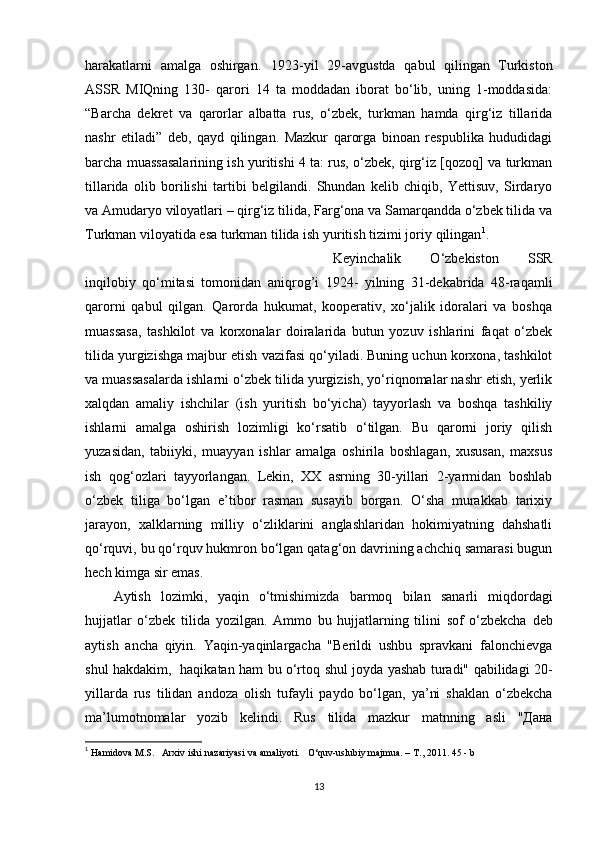 harakatlarni   amalga   oshirgan.   1923-yil   29-avgustda   qabul   qilingan   Turkiston
ASSR   MIQning   130-   qarori   14   ta   moddadan   iborat   bo‘lib,   uning   1-moddasida:
“Barcha   dekret   va   qarorlar   albatta   rus,   o‘zbek,   turkman   hamda   qirg‘iz   tillarida
nashr   etiladi”   deb,   qayd   qilingan.   Mazkur   qarorga   binoan   respublika   hududidagi
barcha muassasalarining ish yuritishi 4 ta: rus, o‘zbek, qirg‘iz [qozoq] va turkman
tillarida   olib   borilishi   tartibi   belgilandi.   Shundan   kelib   chiqib,   Yettisuv,   Sirdaryo
va Amudaryo viloyatlari – qirg‘iz tilida, Farg‘ona va Samarqandda o‘zbek tilida va
Turkman viloyatida esa turkman tilida ish yuritish tizimi joriy   qilingan 1
.
Keyinchalik   O‘zbekiston   SSR
inqilobiy   qo‘mitasi   tomonidan   aniqrog’i   1924-   yilning   31-dekabrida   48-raqamli
qarorni   qabul   qilgan.   Qarorda   hukumat,   kooperativ,   xo‘jalik   idoralari   va   boshqa
muassasa,   tashkilot   va   korxonalar   doiralarida   butun   yozuv   ishlarini   faqat   o‘zbek
tilida yurgizishga majbur etish vazifasi qo‘yiladi. Buning uchun korxona, tashkilot
va muassasalarda ishlarni o‘zbek tilida yurgizish, yo‘riqnomalar nashr etish, yerlik
xalqdan   amaliy   ishchilar   (ish   yuritish   bo‘yicha)   tayyorlash   va   boshqa   tashkiliy
ishlarni   amalga   oshirish   lozimligi   ko‘rsatib   o‘tilgan.   Bu   qarorni   joriy   qilish
yuzasidan,   tabiiyki,   muayyan   ishlar   amalga   oshirila   boshlagan,   xususan,   maxsus
ish   qog‘ozlari   tayyorlangan.   Lekin,   XX   asrning   30-yillari   2-yarmidan   boshlab
o‘zbek   tiliga   bo‘lgan   e’tibor   rasman   susayib   borgan.   O‘sha   murakkab   tarixiy
jarayon,   xalklarning   milliy   o‘zliklarini   anglashlaridan   hokimiyatning   dahshatli
qo‘rquvi, bu qo‘rquv hukmron bo‘lgan qatag‘on davrining achchiq samarasi bugun
hech kimga sir emas.
Aytish   lozimki,   yaqin   o‘tmishimizda   barmoq   bilan   sanarli   miqdordagi
hujjatlar   o‘zbek   tilida   yozilgan.   Ammo   bu   hujjatlarning   tilini   sof   o‘zbekcha   deb
aytish   ancha   qiyin.   Yaqin-yaqinlargacha   "Berildi   ushbu   spravkani   falonchievga
shul hakdakim,   haqikatan   ham   bu   o‘rtoq   shul   joyda   yashab   turadi"   qabilidagi   20-
yillarda   rus   tilidan   andoza   olish   tufayli   paydo   bo‘lgan,   ya’ni   shaklan   o‘zbekcha
ma’lumotnomalar   yozib   kelindi.   Rus   tilida   mazkur   matnning   asli   " Дана
1
  Hamidova M.S.     Arxiv ishi nazariyasi va amaliyoti.       O‘quv-uslubiy majmua. – T., 2011.  45 - b
13 