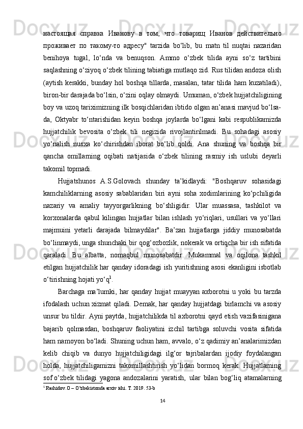 настоящая   справка   Иванову   в   том ,   что   товарищ   Иванов   действительно
проживает   по   такому - то   адресу "   tarzida   bo‘lib,   bu   matn   til   nuqtai   nazaridan
benihoya   tugal,   lo‘nda   va   benuqson.   Ammo   o‘zbek   tilida   ayni   so‘z   tartibini
saqlashning o‘ziyoq o‘zbek tilining tabiatiga mutlaqo zid. Rus tilidan andoza olish
(aytish   kerakki,   bunday   hol   boshqa   tillarda,   masalan,   tatar   tilida   ham   kuzatiladi),
biron-bir darajada bo‘lsin, o‘zini   oqlay   olmaydi.   Umuman,   o‘zbek   hujjatchiligining
boy   va   uzoq   tariximizning ilk bosqichlaridan ibtido olgan an’anasi mavjud bo‘lsa-
da,   Oktyabr   to‘ntarishidan   keyin   boshqa   joylarda   bo‘lgani   kabi   respublikamizda
hujjatchilik   bevosita   o‘zbek   tili   negizida   rivojlantirilmadi.   Bu   sohadagi   asosiy
yo‘nalish   nusxa   ko‘chirishdan   iborat   bo‘lib   qoldi.   Ana   shuning   va   boshqa   bir
qancha   omillarning   oqibati   natijasida   o‘zbek   tilining   rasmiy   ish   uslubi   deyarli
takomil   topmadi.
Hujjatshunos   A.S.Golovach   shunday   ta’kidlaydi:   "Boshqaruv   sohasidagi
kamchiliklarning   asosiy   sabablaridan   biri   ayni   soha   xodimlarining   ko‘pchiligida
nazariy   va   amaliy   tayyorgarlikning   bo‘shligidir.   Ular   muassasa,   tashkilot   va
korxonalarda   qabul   kilingan   hujjatlar   bilan   ishlash   yo‘riqlari,   usullari   va   yo‘llari
majmuini   yetarli   darajada   bilmaydilar".   Ba’zan   hujjatlarga   jiddiy   munosabatda
bo‘linmaydi, unga shunchaki bir qog‘ozbozlik, nokerak va ortiqcha bir ish sifatida
qaraladi.   Bu   albatta,   nomaqbul   munosabatdir.   Mukammal   va   oqilona   tashkil
etilgan hujjatchilik har qanday idoradagi  ish yuritishning asosi  ekanligini isbotlab
o‘tirishning hojati yo‘q 1
.
Barchaga   ma’lumki,   har   qanday   hujjat   muayyan   axborotni   u   yoki   bu   tarzda
ifodalash  uchun xizmat  qiladi. Demak, har qanday hujjatdagi  birlamchi  va asosiy
unsur bu tildir. Ayni paytda, hujjatchilikda til axborotni qayd etish vazifasinigana
bajarib   qolmasdan,   boshqaruv   faoliyatini   izchil   tartibga   soluvchi   vosita   sifatida
ham namoyon bo‘ladi. Shuning uchun ham, avvalo, o‘z qadimiy an’analarimizdan
kelib   chiqib   va   dunyo   hujjatchiligidagi   ilg‘or   tajribalardan   ijodiy   foydalangan
holda,   hujjatchiligamizni   takomillashtirish   yo‘lidan   bormoq   kerak.   Hujjatlarning
sof o‘zbek   tilidagi   yagona   andozalarini   yaratish,   ular   bilan   bog‘liq   atamalarning
1
  Rashidov.O – O’zbekistonda arxiv ishi. T. 2019. 53-b
14 