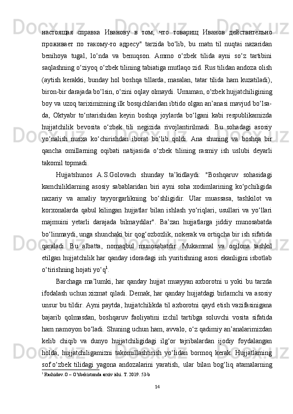 настоящая   справка   Иванову   в   том ,   что   товарищ   Иванов   действительно
проживает   по   такому - то   адресу "   tarzida   bo‘lib,   bu   matn   til   nuqtai   nazaridan
benihoya   tugal,   lo‘nda   va   benuqson.   Ammo   o‘zbek   tilida   ayni   so‘z   tartibini
saqlashning o‘ziyoq o‘zbek tilining tabiatiga mutlaqo zid. Rus tilidan andoza olish
(aytish   kerakki,   bunday   hol   boshqa   tillarda,   masalan,   tatar   tilida   ham   kuzatiladi),
biron-bir darajada bo‘lsin, o‘zini   oqlay   olmaydi.   Umuman,   o‘zbek   hujjatchiligining
boy   va   uzoq   tariximizning ilk bosqichlaridan ibtido olgan an’anasi mavjud bo‘lsa-
da,   Oktyabr   to‘ntarishidan   keyin   boshqa   joylarda   bo‘lgani   kabi   respublikamizda
hujjatchilik   bevosita   o‘zbek   tili   negizida   rivojlantirilmadi.   Bu   sohadagi   asosiy
yo‘nalish   nusxa   ko‘chirishdan   iborat   bo‘lib   qoldi.   Ana   shuning   va   boshqa   bir
qancha   omillarning   oqibati   natijasida   o‘zbek   tilining   rasmiy   ish   uslubi   deyarli
takomil   topmadi.
Hujjatshunos   A.S.Golovach   shunday   ta’kidlaydi:   "Boshqaruv   sohasidagi
kamchiliklarning   asosiy   sabablaridan   biri   ayni   soha   xodimlarining   ko‘pchiligida
nazariy   va   amaliy   tayyorgarlikning   bo‘shligidir.   Ular   muassasa,   tashkilot   va
korxonalarda   qabul   kilingan   hujjatlar   bilan   ishlash   yo‘riqlari,   usullari   va   yo‘llari
majmuini   yetarli   darajada   bilmaydilar".   Ba’zan   hujjatlarga   jiddiy   munosabatda
bo‘linmaydi, unga shunchaki bir qog‘ozbozlik, nokerak va ortiqcha bir ish sifatida
qaraladi.   Bu   albatta,   nomaqbul   munosabatdir.   Mukammal   va   oqilona   tashkil
etilgan hujjatchilik har qanday idoradagi  ish yuritishning asosi  ekanligini isbotlab
o‘tirishning hojati yo‘q 1
.
Barchaga   ma’lumki,   har   qanday   hujjat   muayyan   axborotni   u   yoki   bu   tarzda
ifodalash  uchun xizmat  qiladi. Demak, har qanday hujjatdagi  birlamchi  va asosiy
unsur bu tildir. Ayni paytda, hujjatchilikda til axborotni qayd etish vazifasinigana
bajarib   qolmasdan,   boshqaruv   faoliyatini   izchil   tartibga   soluvchi   vosita   sifatida
ham namoyon bo‘ladi. Shuning uchun ham, avvalo, o‘z qadimiy an’analarimizdan
kelib   chiqib   va   dunyo   hujjatchiligidagi   ilg‘or   tajribalardan   ijodiy   foydalangan
holda,   hujjatchiligamizni   takomillashtirish   yo‘lidan   bormoq   kerak.   Hujjatlarning
sof o‘zbek   tilidagi   yagona   andozalarini   yaratish,   ular   bilan   bog‘liq   atamalarning
1
  Rashidov.O – O’zbekistonda arxiv ishi. T. 2019. 53-b
14