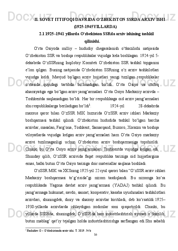 II. SOVET ITTIFOQI DAVRIDA O‘ZBEKISTON SSRDA ARXIV ISHI
(1925-1945YILLARDA)
2.1 1925–1941 yillarda O‘zbekiston SSRda arxiv ishining tashkil
qilinishi.
O‘rta   Osiyoda   milliy   –   hududiy   chegaralanish   o‘tkazilishi   natijasida
O‘zbekiston SSR va boshqa respublikalar vujudga kela boshlagan. 1924-yil 5-
dekabrda   O‘zSSRning   Inqilobiy   Komiteti   O‘zbekiston   SSR   tashkil   topganini
e’lon   qilgan.   Buning   natijasida   O‘zbekiston   SSRning   o‘z   arxiv   tashkilotlari
vujudga   keldi.   Mavjud   bo‘lgan   arxiv   hujjatlari   yangi   tuzilgan   respublikalar
o‘rtasida   quyidagi   tartibda   bo‘linadigan   bo‘ldi.   O‘rta   Osiyo   va   ittifoq
ahamiyatiga ega bo‘lgan arxiv jamg‘armalari   O‘rta   Osiyo   Markaziy   arxivda   –
Toshkentda   saqlanadigan   bo‘ldi.   Har bir respublikaga oid arxiv jamg‘armalari
shu respublikalarga beriladigan   bo‘ldi 1
. 1924-yil   28-dekabrda
maxsus   qaror   bilan   O‘zSSR   MIK   huzurida   O‘zSSR   arxiv   ishlari   Markaziy
boshqarmasi   tashkil   qilindi.   O‘zbekiston   hududida   tashkil   bo‘lgan   barcha
arxivlar,   masalan,   Farg‘ona,   Toshkent,   Samarqand,   Buxoro,   Xorazm va boshqa
viloyatlarda   vujudga   kelgan   arxiv   jamg‘armalari   ham   O‘rta   Osiyo   markaziy
arxivi   tuzilmaganligi   uchun   O‘zbekiston   arxiv   boshqarmasiga   topshirildi.
Chunki   bu   O‘rta   Osiyo   arxiv   jamg‘armalari   Toshkentda   vujudga   kelgan   edi.
Shunday   qilib,   O‘zSSR   arxivida   faqat   respublika   tarixiga   oid   hujjatlargina
emas, balki butun O‘rta Osiyo tarixiga doir materiallar saqlana   boshladi.
O‘zSSR   MIK   va   XKSning   1925-yil   22-iyul   qarori   bilan   “O‘zSSR   arxiv   ishlari
Markaziy   boshqarmasi   to‘g‘risida”gi   nizom   tasdiqlandi.   Bu   nizomga   ko‘ra
respublikada   Yagona   davlat   arxiv   jamg‘armasi   (YADAJ)   tashkil   qilindi.   Bu
jamg‘armaga hukumat, savdo, sanoat, kooperativ, kasaba uyushmalari tashkilotlari
arxivlari,   shuningdek,   diniy   va   shaxsiy   arxivlar   kiritiladi,   deb   ko‘rsatildi.1925–
1930-yillarda   arxivlarda   ishlaydigan   xodimlar   soni   qisqartirildi.   Chunki,   bu
yillarda SSSRda,  shuningdek, O‘zSSRda ham  industrlashtirish siyosati  o‘tkazilib,
butun mablag‘ qat’iy tejalgan holda industrlashtirishga sarflangan edi.Shu sababli
1
  Rashidov.O – O’zbekistonda arxiv ishi. T. 2019. 54-b
16 