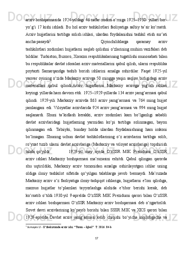 arxiv boshqarmasida 1924-yildagi 46 nafar xodim o‘rniga 1925–1930- yillari bor-
yo‘g‘i 17 kishi ishladi. Bu hol arxiv tashkilotlari faoliyatiga salbiy ta’sir ko‘rsatdi.
Arxiv   hujjatlarini   tartibga   solish   ishlari,   ulardan   foydalanishni   tashkil   etish sur’ati
ancha pasaydi 1
. Qiyinchiliklarga   qaramay   arxiv
tashkilotlari xodimlari hujjatlarni saqlab qolishni o‘zlarining muhim vazifalari deb
bildilar. Turkiston, Buxoro, Xorazm respublikalarining tugatilishi munosabati bilan
bu respublikalar davlat idoralari arxiv materiallarini qabul qilish, ularni respublika
poytaxti   Samarqandga   tashib   borish   ishlarini   amalga   oshirdilar.   Faqat   1925-yil
yanvar oyining o‘zida Markaziy arxivga 50 mingga yaqin saqlov birligidagi arxiv
materiallari   qabul   qilindi.Arxiv   hujjatlarini   Markaziy   arxivga   yig‘ish   ishlari
keyingi yillarda ham davom etdi. 1925–1929-yillarda 134 arxiv jamg‘armasi qabul
qilindi.   1929-yili   Markaziy   arxivda   863   arxiv   jamg‘armasi   va   764   ming   hujjat
jamlangani   edi.   Viloyatlar   arxivlarida   924   arxiv   jamg‘armasi   va   994   ming   hujjat
saqlanardi.   Shuni   ta’kidlash   kerakki,   arxiv   xodimlari   kam   bo‘lganligi   sababli
davlat   arxivlaridagi   hujjatlarning   yarmidan   ko‘pi   tartibga   solinmagan,   bayon
qilinmagan   edi.   Tabiiyki,   bunday   holda   ulardan   foydalanishning   ham   imkoni
bo‘lmagan.   Shuning   uchun   davlat   tashkilotlarining   o‘z   arxivlarini   tartibga   solib,
ro‘yxat tuzib ularni davlat arxivlariga (Markaziy va viloyat arxivlariga) topshirish
talabi qo‘yildi. 1929-yil   may   oyida   O‘zSSR   MIK   Prezidumi   O‘zSSR
arxiv   ishlari   Markaziy   boshqarmasi   ma’ruzasini   eshitdi.   Qabul   qilingan   qarorda
shu   uqtirildiki,   Markaziy   arxiv   tomonidan   amalga   oshirilayotgan   ishlar   uning
oldiga   ilmiy   tashkilot   sifatida   qo‘yilgan   talablarga   javob   bermaydi.   Ma’ruzada
Markaziy   arxiv   o‘z   faoliyatiga   ilmiy-tadqiqot   ishlariga,   hujjatlarni   e’lon   qilishga,
maxsus   hujjatlar   to‘plamlari   tayyorlashga   alohida   e’tibor   berishi   kerak,   deb
ko‘rsatib   o‘tildi.1930-yil   9-aprelda   O‘zSSR   MIK   Prezidumi   qarori   bilan   O‘zSSR
arxiv   ishlari   boshqarmasi   O‘zSSR   Markaziy   arxiv   boshqarmasi   deb   o‘zgartirildi.
Sovet   davri   arxivlarining  ko‘payib  borishi   bilan   SSSR   MIK  va   XKS  qarori   bilan
1929-aprelda   Davlat   arxiv   jamg‘armasi   kelib   chiqishi   bo‘yicha   inqilobgacha   va
1
 Jumayev.U -  O’zbekistonda arxiv ishi. “Turon – Iqbol”  T: 2016. 84-b
17 