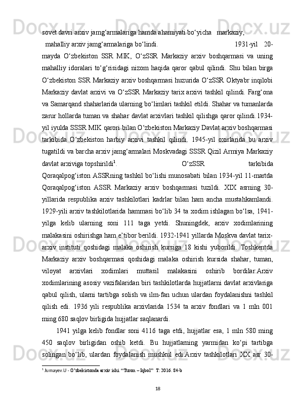 sovet davri   arxiv jamg‘armalariga hamda ahamiyati bo‘yicha markaziy,
mahalliy arxiv jamg‘armalariga   bo‘lindi. 1931-yil   20-
mayda   O‘zbekiston   SSR   MIK,   O‘zSSR   Markaziy   arxiv   boshqarmasi   va   uning
mahalliy  idoralari   to‘g‘risidagi   nizom   haqida   qaror   qabul   qilindi.  Shu   bilan  birga
O‘zbekiston SSR Markaziy arxiv boshqarmasi  huzurida O‘zSSR Oktyabr inqilobi
Markaziy davlat  arxivi  va O‘zSSR Markaziy tarix arxivi tashkil  qilindi. Farg‘ona
va Samarqand shaharlarida ularning bo‘limlari tashkil etildi. Shahar va tumanlarda
zarur hollarda tuman va shahar davlat arxivlari tashkil qilishga qaror qilindi.1934-
yil iyulda SSSR MIK qarori bilan O‘zbekiston Markaziy Davlat arxiv boshqarmasi
tarkibida   O‘zbekiston   harbiy   arxivi   tashkil   qilindi.   1945-yil   oxirlarida   bu   arxiv
tugatildi va barcha arxiv jamg‘armalari Moskvadagi SSSR Qizil Armiya Markaziy
davlat   arxiviga   topshirildi 1
.   O‘zSSR   tarkibida
Qoraqalpog‘iston   ASSRning tashkil bo‘lishi munosabati bilan 1934-yil 11-martda
Qoraqalpog‘iston   ASSR   Markaziy   arxiv   boshqarmasi   tuzildi.   XIX   asrning   30-
yillarida   respublika   arxiv   tashkilotlari   kadrlar   bilan   ham   ancha   mustahkamlandi.
1929-yili arxiv tashkilotlarida hammasi bo‘lib 34 ta xodim ishlagan bo‘lsa, 1941-
yilga   kelib   ularning   soni   111   taga   yetdi.   Shuningdek,   arxiv   xodimlarining
malakasini oshirishga ham e’tibor berildi. 1932-1941 yillarda Moskva davlat tarix-
arxiv   instituti   qoshidagi   malaka   oshirish   kursiga   18   kishi   yuborildi.   Toshkentda
Markaziy   arxiv   boshqarmasi   qoshidagi   malaka   oshirish   kursida   shahar,   tuman,
viloyat   arxivlari   xodimlari   muttasil   malakasini   oshirib   bordilar.Arxiv
xodimlarining asosiy vazifalaridan biri tashkilotlarda hujjatlarni davlat arxivlariga
qabul   qilish,   ularni   tartibga   solish   va   ilm-fan   uchun   ulardan   foydalanishni  tashkil
qilish   edi.   1936   yili   respublika   arxivlarida   1534   ta   arxiv   fondlari   va   1   mln   001
ming 680 saqlov birligida hujjatlar   saqlanardi.
1941   yilga   kelib   fondlar   soni   4116   taga   etdi,   hujjatlar   esa,   1   mln   580   ming
450   saqlov   birligidan   oshib   ketdi.   Bu   hujjatlarning   yarmidan   ko‘pi   tartibga
solingan   bo‘lib,   ulardan   foydalanish   mushkul   edi.Arxiv   tashkilotlari   XX   asr   30-
1
 Jumayev.U -  O’zbekistonda arxiv ishi. “Turon – Iqbol”  T: 2016. 84-b
18 