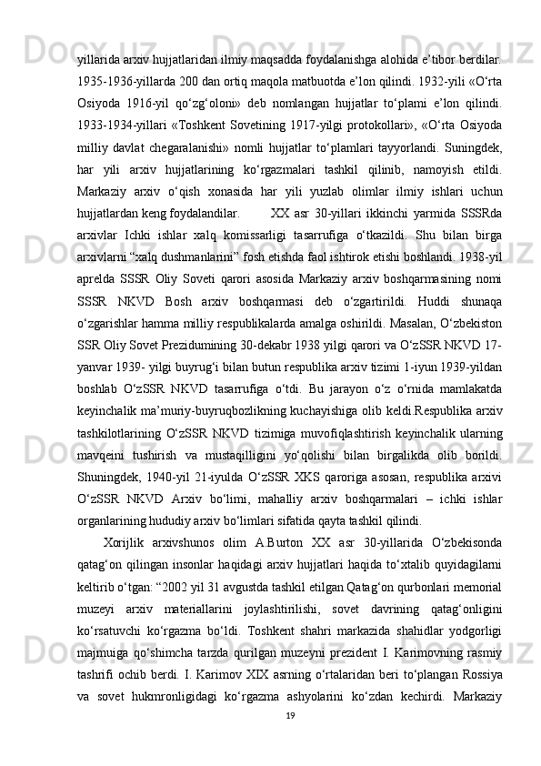 yillarida arxiv hujjatlaridan ilmiy maqsadda foydalanishga alohida e’tibor berdilar.
1935-1936-yillarda 200 dan ortiq maqola matbuotda e’lon qilindi. 1932-yili «O‘rta
Osiyoda   1916-yil   qo‘zg‘oloni»   deb   nomlangan   hujjatlar   to‘plami   e’lon   qilindi.
1933-1934-yillari   «Toshkent   Sovetining   1917-yilgi   protokollari»,   «O‘rta   Osiyoda
milliy   davlat   chegaralanishi»   nomli   hujjatlar   to‘plamlari   tayyorlandi.   Suningdek,
har   yili   arxiv   hujjatlarining   ko‘rgazmalari   tashkil   qilinib,   namoyish   etildi.
Markaziy   arxiv   o‘qish   xonasida   har   yili   yuzlab   olimlar   ilmiy   ishlari   uchun
hujjatlardan keng foydalandilar. XX   asr   30-yillari   ikkinchi   yarmida   SSSRda
arxivlar   Ichki   ishlar   xalq   komissarligi   tasarrufiga   o‘tkazildi.   Shu   bilan   birga
arxivlarni “xalq dushmanlarini” fosh   etishda   faol   ishtirok   etishi   boshlandi.   1938-yil
aprelda   SSSR   Oliy   Soveti   qarori   asosida   Markaziy   arxiv   boshqarmasining   nomi
SSSR   NKVD   Bosh   arxiv   boshqarmasi   deb   o‘zgartirildi.   Huddi   shunaqa
o‘zgarishlar hamma milliy respublikalarda amalga oshirildi. Masalan, O‘zbekiston
SSR Oliy Sovet Prezidumining 30-dekabr 1938 yilgi qarori va O‘zSSR NKVD 17-
yanvar 1939- yilgi buyrug‘i bilan butun respublika arxiv tizimi 1-iyun 1939-yildan
boshlab   O‘zSSR   NKVD   tasarrufiga   o‘tdi.   Bu   jarayon   o‘z   o‘rnida   mamlakatda
keyinchalik ma’muriy-buyruqbozlikning kuchayishiga  olib   keldi.Respublika   arxiv
tashkilotlarining   O‘zSSR   NKVD   tizimiga   muvofiqlashtirish   keyinchalik   ularning
mavqeini   tushirish   va   mustaqilligini   yo‘qolishi   bilan   birgalikda   olib   borildi.
Shuningdek,   1940-yil   21-iyulda   O‘zSSR   XKS   qaroriga   asosan,   respublika   arxivi
O‘zSSR   NKVD   Arxiv   bo‘limi,   mahalliy   arxiv   boshqarmalari   –   ichki   ishlar
organlarining hududiy arxiv bo‘limlari sifatida qayta tashkil   qilindi.
Xorijlik   arxivshunos   olim   A.Burton   XX   asr   30-yillarida   O‘zbekisonda
qatag‘on   qilingan   insonlar   haqidagi   arxiv   hujjatlari   haqida   to‘xtalib   quyidagilarni
keltirib o‘tgan: “2002 yil 31 avgustda tashkil etilgan Qatag‘on qurbonlari memorial
muzeyi   arxiv   materiallarini   joylashtirilishi,   sovet   davrining   qatag‘onligini
ko‘rsatuvchi   ko‘rgazma   bo‘ldi.   Toshkent   shahri   markazida   shahidlar   yodgorligi
majmuiga   qo‘shimcha   tarzda   qurilgan   muzeyni   prezident   I.   Karimovning   rasmiy
tashrifi   ochib   berdi.   I.   Karimov   XIX   asrning   o‘rtalaridan   beri   to‘plangan   Rossiya
va   sovet   hukmronligidagi   ko‘rgazma   ashyolarini   ko‘zdan   kechirdi.   Markaziy
19 