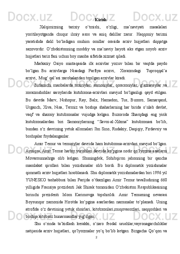 Kirish
  Xalqimizning   tarixiy   o‘tmishi,   o‘zligi,   ma’naviyati   masalalari
yoritilayotganda   chuqur   ilmiy   asos   va   aniq   dalillar   zarur.   Haqqoniy   tarixni
yaratishda   dalil   bo‘ladigan   muhim   omillar   orasida   arxiv   hujjatlari   diqqatga
sazovordir.   O‘zbekistonning   moddiy   va   ma’naviy   hayoti   aks   etgan   noyob   arxiv
hujjatlari tarix fani uchun boy manba sifatida xizmat qiladi.
Markaziy   Osiyo   mintaqasida   ilk   arxivlar   yozuv   bilan   bir   vaqtda   paydo
bo‘lgan.   Bu     arxivlarga     Nisadagi     Parfiya     arxivi,       Xorazmdagi       Tuproqqal’a
arxivi,  Mug‘ qal’asi xarobalaridan topilgan arxivlar   kiradi.
Birlamchi   manbalarda   toxiriylar,   somoniylar,   qoraxoniylar,   g‘aznaviylar   va
xorazmshohlar   saroylarida   kutubxona-arxivlari   mavjud   bo‘lganligi   qayd   etilgan.
Bu   davrda   Marv,   Nishopur,   Ray,   Balx,   Hamadon,   Tus,   Buxoro,   Samarqand,
Urganch,   Xiva,   Nisa,   Termiz   va   boshqa   shaharlarning   har   birida   o‘nlab   davlat,
vaqf   va   shaxsiy   kutubxonalar   vujudga   kelgan.   Buxoroda   Sharqdagi   eng   yirik
kutubxonalardan   biri   Samoniylarning   “Savoi-al-Xikma”   kutubxonasi   bo‘lib,
bundan   o‘z   davrining   yetuk   allomalari   Ibn   Sino,   Rudakiy,   Daqiqiy,   Firdavsiy   va
boshqalar   foydalanganlar.
Amir Temur va temuriylar davrida ham kutubxona-arxivlari mavjud bo‘lgan.
Ayniqsa, Amir Temur harbiy yurishlari davrida ko‘pgina nodir qo‘lyozma asarlarni
Movarounnahrga   olib   kelgan.   Shuningdek,   Sohibqiron   jahonning   bir   qancha
mamlakat   qirollari   bilan   yozishmalar   olib   bordi.   Bu   diplomatik   yozishmalar
qimmatli arxiv hujjatlari hisoblanadi. Shu diplomatik yozishmalardan biri 1996 yil
YUNESKO   tashabbusi   bilan   Parijda   o‘tkazilgan   Amir   Temur   tavalludining   660
yilligida   Fransiya   prezidenti   Jak   Shirak   tomonidan   O‘zbekiston   Respublikasining
birinchi   prezidenti   Islom   Karimovga   topshirildi.   Amir   Temurning   nevarasi
Boysunqur   zamonida   Hirotda   ko‘pgina   asarlardan   namunalar   to‘planadi.   Uning
atrofida  o‘z  davrining  yetuk   shoirlari,  kitobxonlari,muqovasozlari,   naqqoshlari  va
boshqa kitobsoz hunarmandlar yig‘ilgan.
Shu   o‘rinda   ta’kidlash   kerakki,   o‘zaro   feodal   urushlar,vayronagarchiliklar
natijasida   arxiv   hujjatlari,   qo‘lyozmalar   yo‘q   bo‘lib   ketgan.   Bizgacha   Qo‘qon   va
2 