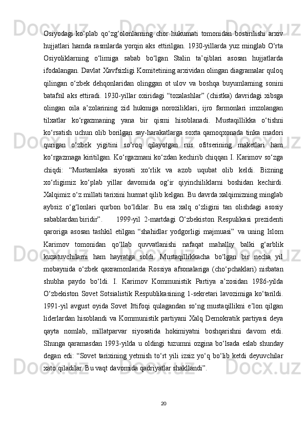 Osiyodagi   ko‘plab   qo‘zg‘olonlarning   chor   hukumati   tomonidan   bostirilishi   arxiv
hujjatlari  hamda  rasmlarda  yorqin aks  ettirilgan. 1930-yillarda yuz  minglab  O‘rta
Osiyoliklarning   o‘limiga   sabab   bo‘lgan   Stalin   ta’qiblari   asosan   hujjatlarda
ifodalangan. Davlat Xavfsizligi Komitetining arxividan olingan diagramalar quloq
qilingan   o‘zbek   dehqonlaridan   olinggan   ot   ulov   va   boshqa   buyumlarning   sonini
batafsil   aks   ettiradi.   1930-yillar   oxiridagi   “tozalashlar”   (chistka)   davridagi   xibsga
olingan   oila   a’zolarining   zid   hukmiga   noroziliklari,   ijro   farmonlari   imzolangan
tilxatlar   ko‘rgazmaning   yana   bir   qismi   hisoblanadi.   Mustaqillikka   o‘tishni
ko‘rsatish   uchun   olib   borilgan   say-harakatlarga   soxta   qamoqxonada   tinka   madori
qurigan   o‘zbek   yigitini   so‘roq   qilayotgan   rus   ofitserining   maketlari   ham
ko‘rgazmaga kiritilgan. Ko‘rgazmani ko‘zdan kechirib chiqqan I. Karimov so‘zga
chiqdi:   “Mustamlaka   siyosati   xo‘rlik   va   azob   uqubat   olib   keldi.   Bizning
xo‘rligimiz   ko‘plab   yillar   davomida   og‘ir   qiyinchiliklarni   boshidan   kechirdi.
Xalqimiz o‘z millati tarixini hurmat qilib kelgan. Bu davrda xalqimizning minglab
aybsiz   o‘g‘lonlari   qurbon   bo‘ldilar.   Bu   esa   xalq   o‘zligini   tan   olishdagi   asosiy
sabablardan biridir”. 1999-yil   2-martdagi   O‘zbekiston   Respulikasi   prezidenti
qaroriga   asosan   tashkil   etilgan   “shahidlar   yodgorligi   majmuasi”   va   uning   Islom
Karimov   tomonidan   qo‘llab   quvvatlanishi   nafaqat   mahalliy   balki   g‘arblik
kuzatuvchilarni   ham   hayratga   soldi.   Mustaqillikkacha   bo‘lgan   bir   necha   yil
mobaynida   o‘zbek   qaxramonlarida   Rossiya   afsonalariga   (cho‘pchaklari)   nisbatan
shubha   paydo   bo‘ldi.   I.   Karimov   Kommunistik   Partiya   a’zosidan   1986-yilda
O‘zbekiston   Sovet   Sotsialistik   Respublikasining   1-sekretari   lavozimiga   ko‘tarildi.
1991-yil   avgust   oyida   Sovet   Ittifoqi   qulagandan   so‘ng   mustaqillikni   e’lon   qilgan
liderlardan  hisoblandi   va  Kommunistik  partiyani   Xalq  Demokratik  partiyasi   deya
qayta   nomlab,   millatparvar   siyosatida   hokimiyatni   boshqarishni   davom   etdi.
Shunga  qaramasdan   1993-yilda   u  oldingi   tuzumni   ozgina   bo‘lsada   eslab   shunday
degan   edi:   “Sovet   tarixining   yetmish  to‘rt  yili  izsiz   yo‘q  bo‘lib  ketdi  deyuvchilar
xato qiladilar. Bu vaqt   davomida qadriyatlar shakllandi”.
20 