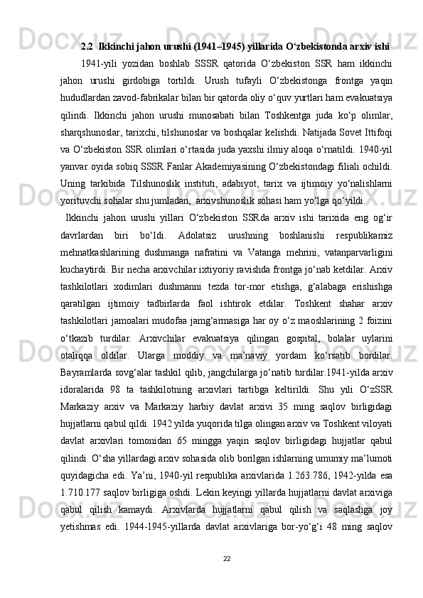 2.2  Ikkinchi jahon urushi (1941–1945) yillarida O‘zbekistonda arxiv   ishi
1941-yili   yozidan   boshlab   SSSR   qatorida   O‘zbekiston   SSR   ham   ikkinchi
jahon   urushi   girdobiga   tortildi.   Urush   tufayli   O‘zbekistonga   frontga   yaqin
hududlardan zavod-fabrikalar bilan bir qatorda oliy o‘quv yurtlari ham evakuatsiya
qilindi.   Ikkinchi   jahon   urushi   munosabati   bilan   Toshkentga   juda   ko‘p   olimlar,
sharqshunoslar, tarixchi, tilshunoslar va boshqalar kelishdi. Natijada Sovet Ittifoqi
va O‘zbekiston SSR olimlari o‘rtasida juda yaxshi ilmiy aloqa o‘rnatildi. 1940-yil
yanvar oyida sobiq SSSR Fanlar Akademiyasining O‘zbekistondagi filiali ochildi.
Uning   tarkibida   Tilshunoslik   instituti,   adabiyot,   tarix   va   ijtimoiy   yo‘nalishlarni
yorituvchi sohalar shu jumladan,  arxivshunoslik sohasi ham yo‘lga   qo‘yildi.
Ikkinchi   jahon   urushi   yillari   O‘zbekiston   SSRda   arxiv   ishi   tarixida   eng   og‘ir
davrlardan   biri   bo‘ldi.   Adolatsiz   urushning   boshlanishi   respublikamiz
mehnatkashlarining   dushmanga   nafratini   va   Vatanga   mehrini,   vatanparvarligini
kuchaytirdi. Bir necha arxivchilar ixtiyoriy ravishda frontga jo‘nab ketdilar. Arxiv
tashkilotlari   xodimlari   dushmanni   tezda   tor-mor   etishga,   g‘alabaga   erishishga
qaratilgan   ijtimoiy   tadbirlarda   faol   ishtirok   etdilar.   Toshkent   shahar   arxiv
tashkilotlari jamoalari mudofaa jamg‘armasiga har oy o‘z maoshlarining 2 foizini
o‘tkazib   turdilar.   Arxivchilar   evakuatsiya   qilingan   gospital,   bolalar   uylarini
otaliqqa   oldilar.   Ularga   moddiy   va   ma’naviy   yordam   ko‘rsatib   bordilar.
Bayramlarda sovg‘alar tashkil qilib, jangchilarga jo‘natib   turdilar.1941-yilda arxiv
idoralarida   98   ta   tashkilotning   arxivlari   tartibga   keltirildi.   Shu   yili   O‘zSSR
Markaziy   arxiv   va   Markaziy   harbiy   davlat   arxivi   35   ming   saqlov   birligidagi
hujjatlarni qabul qildi. 1942 yilda yuqorida tilga olingan arxiv va Toshkent viloyati
davlat   arxivlari   tomonidan   65   mingga   yaqin   saqlov   birligidagi   hujjatlar   qabul
qilindi. O‘sha yillardagi arxiv sohasida olib borilgan ishlarning umumiy ma’lumoti
quyidagicha edi. Ya’ni, 1940-yil respublika arxivlarida 1.263.786, 1942-yilda esa
1.710.177 saqlov birligiga oshdi. Lekin keyingi yillarda hujjatlarni davlat arxiviga
qabul   qilish   kamaydi.   Arxivlarda   hujjatlarni   qabul   qilish   va   saqlashga   joy
yetishmas   edi.   1944-1945-yillarda   davlat   arxivlariga   bor-yo‘g‘i   48   ming   saqlov
22 