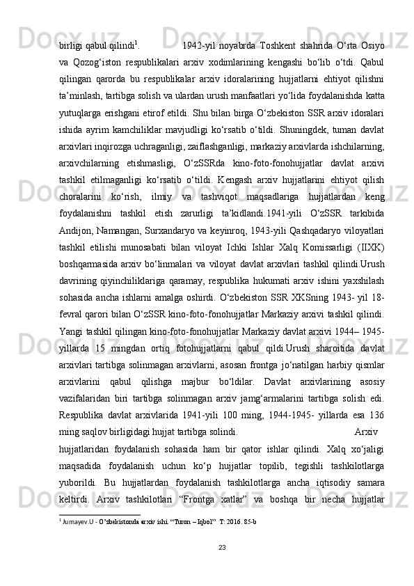 birligi qabul qilindi 1
. 1942-yil   noyabrda   Toshkent   shahrida   O‘rta   Osiyo
va   Qozog‘iston   respublikalari   arxiv   xodimlarining   kengashi   bo‘lib   o‘tdi.   Qabul
qilingan   qarorda   bu   respublikalar   arxiv   idoralarining   hujjatlarni   ehtiyot   qilishni
ta’minlash, tartibga solish   va   ulardan   urush   manfaatlari   yo‘lida   foydalanishda   katta
yutuqlarga   erishgani etirof etildi. Shu bilan birga O‘zbekiston SSR arxiv idoralari
ishida   ayrim   kamchiliklar   mavjudligi   ko‘rsatib   o‘tildi.   Shuningdek,   tuman   davlat
arxivlari inqirozga uchraganligi, zaiflashganligi, markaziy arxivlarda ishchilarning,
arxivchilarning   etishmasligi,   O‘zSSRda   kino-foto-fonohujjatlar   davlat   arxivi
tashkil   etilmaganligi   ko‘rsatib   o‘tildi.   Kengash   arxiv   hujjatlarini   ehtiyot   qilish
choralarini   ko‘rish,   ilmiy   va   tashviqot   maqsadlariga   hujjatlardan   keng
foydalanishni   tashkil   etish   zarurligi   ta’kidlandi.1941-yili   O‘zSSR   tarkibida
Andijon, Namangan, Surxandaryo va keyinroq, 1943-yili Qashqadaryo viloyatlari
tashkil   etilishi   munosabati   bilan   viloyat   Ichki   Ishlar   Xalq   Komissarligi   (IIXK)
boshqarmasida   arxiv   bo‘linmalari   va   viloyat   davlat   arxivlari   tashkil   qilindi.Urush
davrining   qiyinchiliklariga   qaramay,   respublika   hukumati   arxiv   ishini   yaxshilash
sohasida   ancha   ishlarni   amalga   oshirdi.   O‘zbekiston   SSR   XKSning   1943-   yil  18-
fevral qarori bilan O‘zSSR kino-foto-fonohujjatlar Markaziy arxivi tashkil qilindi.
Yangi   tashkil   qilingan   kino-foto-fonohujjatlar   Markaziy   davlat   arxivi   1944– 1945-
yillarda   15   mingdan   ortiq   fotohujjatlarni   qabul   qildi.Urush   sharoitida   davlat
arxivlari  tartibga solinmagan arxivlarni, asosan frontga   jo‘natilgan   harbiy   qismlar
arxivlarini   qabul   qilishga   majbur   bo‘ldilar.   Davlat   arxivlarining   asosiy
vazifalaridan   biri   tartibga   solinmagan   arxiv   jamg‘armalarini   tartibga   solish   edi.
Respublika   davlat   arxivlarida   1941-yili   100   ming,   1944-1945-   yillarda   esa   136
ming saqlov birligidagi hujjat tartibga   solindi. Arxiv
hujjatlaridan   foydalanish   sohasida   ham   bir   qator   ishlar   qilindi.   Xalq   xo‘jaligi
maqsadida   foydalanish   uchun   ko‘p   hujjatlar   topilib,   tegishli   tashkilotlarga
yuborildi.   Bu   hujjatlardan   foydalanish   tashkilotlarga   ancha   iqtisodiy   samara
keltirdi.   Arxiv   tashkilotlari   “Frontga   xatlar”   va   boshqa   bir   necha   hujjatlar
1
 Jumayev.U -  O’zbekistonda arxiv ishi. “Turon – Iqbol”  T: 2016. 85-b
23 