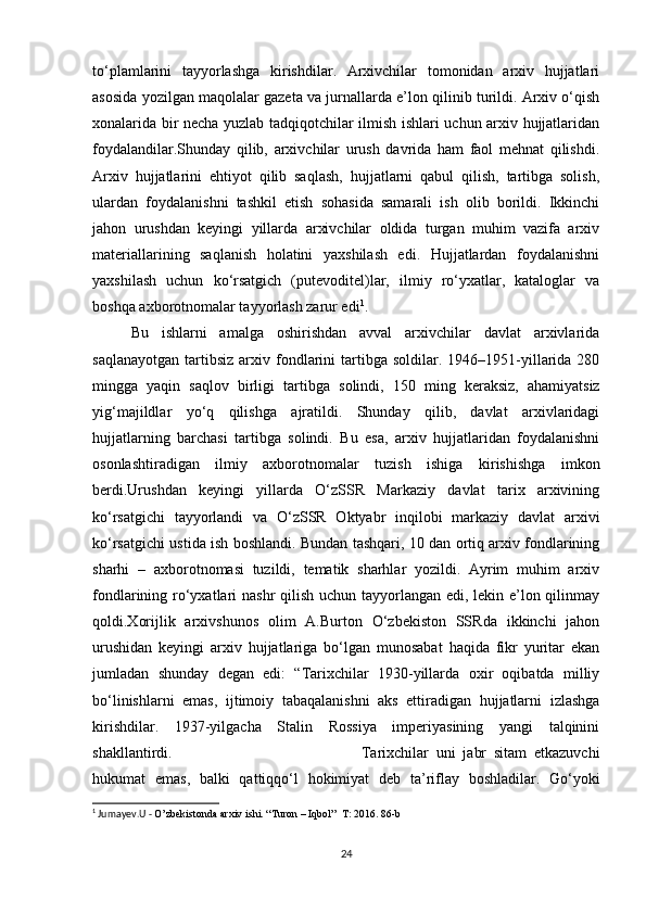 to‘plamlarini   tayyorlashga   kirishdilar.   Arxivchilar   tomonidan   arxiv   hujjatlari
asosida yozilgan maqolalar gazeta va jurnallarda e’lon qilinib turildi. Arxiv o‘qish
xonalarida bir necha yuzlab tadqiqotchilar ilmish ishlari uchun arxiv hujjatlaridan
foydalandilar.Shunday   qilib,   arxivchilar   urush   davrida   ham   faol   mehnat   qilishdi.
Arxiv   hujjatlarini   ehtiyot   qilib   saqlash,   hujjatlarni   qabul   qilish,   tartibga   solish,
ulardan   foydalanishni   tashkil   etish   sohasida   samarali   ish   olib   borildi.   Ikkinchi
jahon   urushdan   keyingi   yillarda   arxivchilar   oldida   turgan   muhim   vazifa   arxiv
materiallarining   saqlanish   holatini   yaxshilash   edi.   Hujjatlardan   foydalanishni
yaxshilash   uchun   ko‘rsatgich   (putevoditel)lar,   ilmiy   ro‘yxatlar,   kataloglar   va
boshqa axborotnomalar tayyorlash zarur edi 1
. 
Bu   ishlarni   amalga   oshirishdan   avval   arxivchilar   davlat   arxivlarida
saqlanayotgan   tartibsiz   arxiv  fondlarini   tartibga  soldilar.  1946–1951-yillarida  280
mingga   yaqin   saqlov   birligi   tartibga   solindi,   150   ming   keraksiz,   ahamiyatsiz
yig‘majildlar   yo‘q   qilishga   ajratildi.   Shunday   qilib,   davlat   arxivlaridagi
hujjatlarning   barchasi   tartibga   solindi.   Bu   esa,   arxiv   hujjatlaridan   foydalanishni
osonlashtiradigan   ilmiy   axborotnomalar   tuzish   ishiga   kirishishga   imkon
berdi.Urushdan   keyingi   yillarda   O‘zSSR   Markaziy   davlat   tarix   arxivining
ko‘rsatgichi   tayyorlandi   va   O‘zSSR   Oktyabr   inqilobi   markaziy   davlat   arxivi
ko‘rsatgichi ustida ish boshlandi. Bundan tashqari, 10 dan ortiq arxiv fondlarining
sharhi   –   axborotnomasi   tuzildi,   tematik   sharhlar   yozildi.   Ayrim   muhim   arxiv
fondlarining ro‘yxatlari nashr qilish uchun tayyorlangan edi, lekin e’lon qilinmay
qoldi.Xorijlik   arxivshunos   olim   A.Burton   O‘zbekiston   SSRda   ikkinchi   jahon
urushidan   keyingi   arxiv   hujjatlariga   bo‘lgan   munosabat   haqida   fikr   yuritar   ekan
jumladan   shunday   degan   edi:   “Tarixchilar   1930-yillarda   oxir   oqibatda   milliy
bo‘linishlarni   emas,   ijtimoiy   tabaqalanishni   aks   ettiradigan   hujjatlarni   izlashga
kirishdilar.   1937-yilgacha   Stalin   Rossiya   imperiyasining   yangi   talqinini
shakllantirdi.  Tarixchilar   uni   jabr   sitam   etkazuvchi
hukumat   emas,   balki   qattiqqo‘l   hokimiyat   deb   ta’riflay   boshladilar.   Go‘yoki
1
 Jumayev.U -  O’zbekistonda arxiv ishi. “Turon – Iqbol”  T: 2016. 86-b
24 