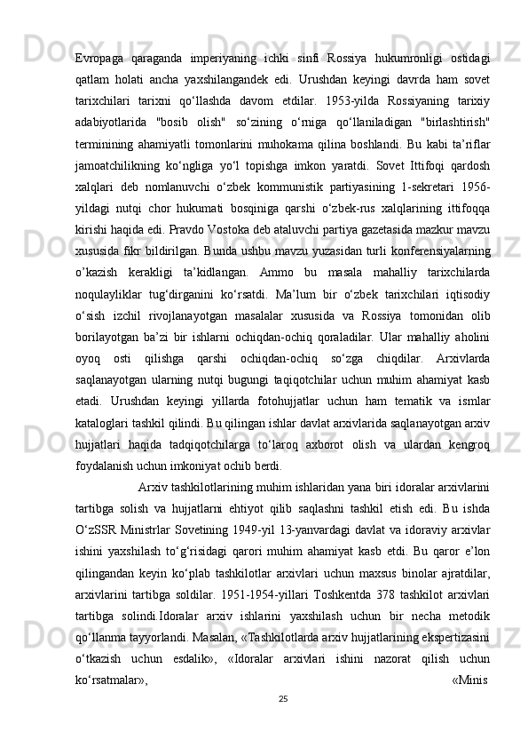 Evropaga   qaraganda   imperiyaning   ichki   sinfi   Rossiya   hukumronligi   ostidagi
qatlam   holati   ancha   yaxshilangandek   edi.   Urushdan   keyingi   davrda   ham   sovet
tarixchilari   tarixni   qo‘llashda   davom   etdilar.   1953-yilda   Rossiyaning   tarixiy
adabiyotlarida   "bosib   olish"   so‘zining   o‘rniga   qo‘llaniladigan   "birlashtirish"
terminining   ahamiyatli   tomonlarini   muhokama   qilina   boshlandi.   Bu   kabi   ta’riflar
jamoatchilikning   ko‘ngliga   yo‘l   topishga   imkon   yaratdi.   Sovet   Ittifoqi   qardosh
xalqlari   deb   nomlanuvchi   o‘zbek   kommunistik   partiyasining   1-sekretari   1956-
yildagi   nutqi   chor   hukumati   bosqiniga   qarshi   o‘zbek-rus   xalqlarining   ittifoqqa
kirishi haqida edi. Pravdo Vostoka deb ataluvchi partiya gazetasida mazkur mavzu
xususida fikr bildirilgan. Bunda ushbu mavzu yuzasidan turli   konferensiyalarning
o’kazish   kerakligi   ta’kidlangan.   Ammo   bu   masala   mahalliy   tarixchilarda
noqulayliklar   tug‘dirganini   ko‘rsatdi.   Ma’lum   bir   o‘zbek   tarixchilari   iqtisodiy
o‘sish   izchil   rivojlanayotgan   masalalar   xususida   va   Rossiya   tomonidan   olib
borilayotgan   ba’zi   bir   ishlarni   ochiqdan-ochiq   qoraladilar.   Ular   mahalliy   aholini
oyoq   osti   qilishga   qarshi   ochiqdan-ochiq   so‘zga   chiqdilar.   Arxivlarda
saqlanayotgan   ularning   nutqi   bugungi   taqiqotchilar   uchun   muhim   ahamiyat   kasb
etadi.   Urushdan   keyingi   yillarda   fotohujjatlar   uchun   ham   tematik   va   ismlar
kataloglari tashkil qilindi. Bu qilingan ishlar davlat arxivlarida saqlanayotgan arxiv
hujjatlari   haqida   tadqiqotchilarga   to‘laroq   axborot   olish   va   ulardan   kengroq
foydalanish uchun imkoniyat ochib berdi.
Arxiv tashkilotlarining muhim ishlaridan yana biri idoralar arxivlarini
tartibga   solish   va   hujjatlarni   ehtiyot   qilib   saqlashni   tashkil   etish   edi.   Bu   ishda
O‘zSSR  Ministrlar  Sovetining 1949-yil  13-yanvardagi  davlat  va idoraviy arxivlar
ishini   yaxshilash   to‘g‘risidagi   qarori   muhim   ahamiyat   kasb   etdi.   Bu   qaror   e’lon
qilingandan   keyin   ko‘plab   tashkilotlar   arxivlari   uchun   maxsus   binolar   ajratdilar,
arxivlarini   tartibga   soldilar.   1951-1954-yillari   Toshkentda   378   tashkilot   arxivlari
tartibga   solindi.Idoralar   arxiv   ishlarini   yaxshilash   uchun   bir   necha   metodik
qo‘llanma tayyorlandi. Masalan, «Tashkilotlarda arxiv hujjatlarining ekspertizasini
o‘tkazish   uchun   esdalik»,   «Idoralar   arxivlari   ishini   nazorat   qilish   uchun
ko‘rsatmalar», «Minis
25 