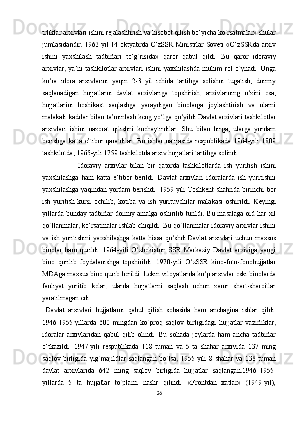 trliklar arxivlari ishini rejalashtirish va hisobot qilish bo‘yicha ko‘rsatmalar» shular
jumlasidandir. 1963-yil 14-oktyabrda O‘zSSR Ministrlar Soveti «O‘zSSRda arxiv
ishini   yaxshilash   tadbirlari   to‘g‘risida»   qaror   qabul   qildi.   Bu   qaror   idoraviy
arxivlar,   ya’ni   tashkilotlar   arxivlari   ishini   yaxshilashda   muhim   rol   o‘ynadi.   Unga
ko‘ra   idora   arxivlarini   yaqin   2-3   yil   ichida   tartibga   solishni   tugatish,   doimiy
saqlanadigan   hujjatlarni   davlat   arxivlariga   topshirish,   arxivlarning   o‘zini   esa,
hujjatlarini   beshikast   saqlashga   yaraydigan   binolarga   joylashtirish   va   ularni
malakali kadrlar bilan ta’minlash keng yo‘lga   qo‘yildi.Davlat arxivlari tashkilotlar
arxivlari   ishini   nazorat   qilishni   kuchaytirdilar.   Shu   bilan   birga,   ularga   yordam
berishga   katta   e’tibor   qaratdilar.   Bu   ishlar   natijasida   respublikada   1964-yili   1809
tashkilotda, 1965-yili 1759 tashkilotda arxiv hujjatlari tartibga solindi.
Idoraviy   arxivlar   bilan   bir   qatorda   tashkilotlarda   ish   yuritish   ishini
yaxshilashga   ham   katta   e’tibor   berildi.   Davlat   arxivlari   idoralarda   ish   yuritishni
yaxshilashga   yaqindan yordam   berishdi.  1959-yili   Toshkent   shahrida birinchi  bor
ish   yuritish   kursi   ochilib,   kotiba   va   ish   yurituvchilar   malakasi   oshirildi.   Keyingi
yillarda   bunday tadbirlar  doimiy amalga oshirilib turildi. Bu masalaga oid har  xil
qo‘llanmalar, ko‘rsatmalar ishlab chiqildi. Bu qo‘llanmalar idoraviy arxivlar ishini
va   ish   yuritishini   yaxshilashga   katta   hissa   qo‘shdi.Davlat   arxivlari   uchun   maxsus
binolar   ham   qurildi.   1964-yili   O‘zbekiston   SSR   Markaziy   Davlat   arxiviga   yangi
bino   qurilib   foydalanishga   topshirildi.   1970-yili   O‘zSSR   kino-foto-fonohujjatlar
MDAga maxsus bino qurib berildi. Lekin viloyatlarda ko‘p arxivlar eski binolarda
faoliyat   yuritib   kelar,   ularda   hujjatlarni   saqlash   uchun   zarur   shart-sharoitlar
yaratilmagan edi.
Davlat   arxivlari   hujjatlarni   qabul   qilish   sohasida   ham   anchagina   ishlar   qildi.
1946-1955-yillarda   600   mingdan   ko‘proq   saqlov   birligidagi   hujjatlar   vazirliklar,
idoralar   arxivlaridan   qabul   qilib   olindi.   Bu   sohada   joylarda   ham   ancha   tadbirlar
o‘tkazildi.   1947-yili   respublikada   118   tuman   va   5   ta   shahar   arxivida   137   ming
saqlov   birligida   yig‘majildlar   saqlangan   bo‘lsa,   1955-yili   8   shahar   va   138   tuman
davlat   arxivlarida   642   ming   saqlov   birligida   hujjatlar   saqlangan.1946–1955-
yillarda   5   ta   hujjatlar   to‘plami   nashr   qilindi.   «Frontdan   xatlar»   (1949-yil),
26 