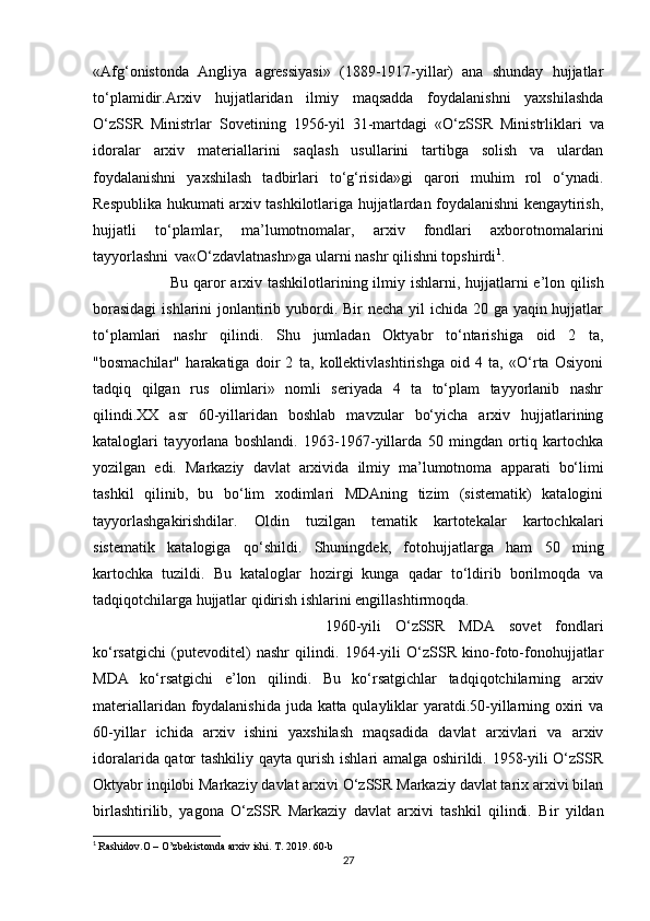 «Afg‘onistonda   Angliya   agressiyasi»   (1889-1917-yillar)   ana   shunday   hujjatlar
to‘plamidir.Arxiv   hujjatlaridan   ilmiy   maqsadda   foydalanishni   yaxshilashda
O‘zSSR   Ministrlar   Sovetining   1956-yil   31-martdagi   «O‘zSSR   Ministrliklari   va
idoralar   arxiv   materiallarini   saqlash   usullarini   tartibga   solish   va   ulardan
foydalanishni   yaxshilash   tadbirlari   to‘g‘risida»gi   qarori   muhim   rol   o‘ynadi.
Respublika hukumati arxiv tashkilotlariga hujjatlardan foydalanishni kengaytirish,
hujjatli   to‘plamlar,   ma’lumotnomalar,   arxiv   fondlari   axborotnomalarini
tayyorlashni   va«O‘zdavlatnashr»ga ularni nashr qilishni topshirdi 1
.
Bu   qaror   arxiv   tashkilotlarining   ilmiy   ishlarni,   hujjatlarni   e’lon   qilish
borasidagi  ishlarini  jonlantirib yubordi. Bir necha yil  ichida 20 ga yaqin hujjatlar
to‘plamlari   nashr   qilindi.   Shu   jumladan   Oktyabr   to‘ntarishiga   oid   2   ta,
"bosmachilar"   harakatiga   doir   2   ta,   kollektivlashtirishga   oid   4   ta,   «O‘rta   Osiyoni
tadqiq   qilgan   rus   olimlari»   nomli   seriyada   4   ta   to‘plam   tayyorlanib   nashr
qilindi.XX   asr   60-yillaridan   boshlab   mavzular   bo‘yicha   arxiv   hujjatlarining
kataloglari   tayyorlana   boshlandi.   1963-1967-yillarda   50   mingdan   ortiq   kartochka
yozilgan   edi.   Markaziy   davlat   arxivida   ilmiy   ma’lumotnoma   apparati   bo‘limi
tashkil   qilinib,   bu   bo‘lim   xodimlari   MDAning   tizim   (sistematik)   katalogini
tayyorlashgakirishdilar.   Oldin   tuzilgan   tematik   kartotekalar   kartochkalari
sistematik   katalogiga   qo‘shildi.   Shuningdek,   fotohujjatlarga   ham   50   ming
kartochka   tuzildi.   Bu   kataloglar   hozirgi   kunga   qadar   to‘ldirib   borilmoqda   va
tadqiqotchilarga hujjatlar qidirish ishlarini engillashtirmoqda.
1960-yili   O‘zSSR   MDA   sovet   fondlari
ko‘rsatgichi   (putevoditel)   nashr   qilindi.   1964-yili   O‘zSSR   kino-foto-fonohujjatlar
MDA   ko‘rsatgichi   e’lon   qilindi.   Bu   ko‘rsatgichlar   tadqiqotchilarning   arxiv
materiallaridan foydalanishida juda katta qulayliklar yaratdi.50-yillarning oxiri va
60-yillar   ichida   arxiv   ishini   yaxshilash   maqsadida   davlat   arxivlari   va   arxiv
idoralarida qator tashkiliy qayta qurish ishlari amalga oshirildi. 1958-yili O‘zSSR
Oktyabr inqilobi Markaziy davlat arxivi O‘zSSR Markaziy davlat tarix arxivi bilan
birlashtirilib,   yagona   O‘zSSR   Markaziy   davlat   arxivi   tashkil   qilindi.   Bir   yildan
1
  Rashidov.O – O’zbekistonda arxiv ishi. T. 2019. 60-b
27 