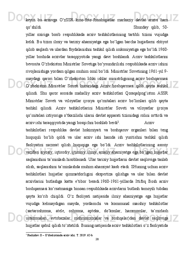 keyin   bu   arxivga   O‘zSSR   kino-foto-fonohujjatlar   markaziy   davlat   arxivi   ham
qo‘shildi. Shunday   qilib,   50-
yillar   oxiriga   borib   respublikada   arxiv   tashkilotlarining   tartibli   tizimi   vujudga
keldi.   Bu   tizim   ilmiy   va   tarixiy   ahamiyatga   ega   bo‘lgan   barcha hujjatlarni   ehtiyot
qilnb   saqlash   va   ulardan   foydalanishni   tashkil   qilish   imkoniyatiga ega   bo‘ldi.1960-
yillar   boshida   arxivlar   taraqqiyotida   yangi   davr   boshlandi.   Arxiv   tashkilotlarini
bevosita O‘zbekiston Ministrlar Sovetiga bo‘ysundirilishi respublikada arxiv ishini
rivojlanishiga yordam qilgan muhim omil bo‘ldi. Ministrlar Sovetining 1961-yil 9-
maydagi   qarori   bilan   O‘zbekiston   Ichki   ishlar   ministrligining   arxiv   boshqarmasi
O‘zbekiston   Ministrlar   Soveti   huzuridagi   Arxiv   boshqarmasi   qilib   qayta   tashkil
qilindi.   Shu   qaror   asosida   mahalliy   arxiv   tashkilotlari   Qoraqalpog‘iston   ASSR
Ministrlar   Soveti   va   viloyatlar   ijroiya   qo‘mitalari   arxiv   bo‘limlari   qilib   qayta
tashkil   qilindi.   Arxiv   tashkilotlarini   Ministrlar   Soveti   va   viloyatlar   ijroiya
qo‘mitalari ixtiyoriga o‘tkazilishi ularni davlat apparati tizimidagi rolini orttirdi va
arxiv ishi taraqqiyotida yangi bosqichni boshlab   berdi 1
. Arxiv
tashkilotlari   respublika   davlat   hokimiyati   va   boshqaruv   organlari   bilan   teng
huququli   bo‘lib   qoldi   va   ular   arxiv   ishi   hamda   ish   yuritishni   tashkil   qilish
faoliyatini   nazorat   qilish   huquqiga   ega   bo‘ldi.   Arxiv   tashkilotlarining   asosiy
vazifasi siyosiy, iqtisodiy, ijtimoiy, ilmiy, amaliy ahamiyatga ega bo‘lgan hujjatlar
saqlanishini ta’minlash hisoblanadi. Ular tarixiy hujjatlarni davlat saqloviga tanlab
olish, saqlanishini ta’minlashda muhim ahamiyat kasb etadi. SHuning uchun arxiv
tashkilotlari   hujjatlar   qimmatdorligini   ekspertiza   qilishga   va   ular   bilan   davlat
arxivlarini   butlashga   katta   e’tibor   beradi.1960-1961-yillarda   Ittifoq   Bosh   arxiv
boshqarmasi ko‘rsatmasiga binoan respublikada arxivlarni butlash tamoyili tubdan
qayta   ko‘rib   chiqildi.   O‘z   faoliyati   natijasida   ilmiy   ahamiyatga   ega   hujjatlar
vujudga   kelmaydigan   mayda,   yordamchi   va   kommunal   maishiy   tashkilotlar
(sartaroshxona,   atele,   oshxona,   apteka,   do‘konlar,   hammomlar,   ta’mirlash
ustaxonalari,   avtobazalar,   mehmonxonalar   va   boshqalar)dan   davlat   saqloviga
hujjatlar qabul qilish to‘xtatildi. Buning natijasida arxiv tashkilotlari o‘z faoliyatida
1
  Rashidov.O – O’zbekistonda arxiv ishi. T. 2019. 62-b
28 