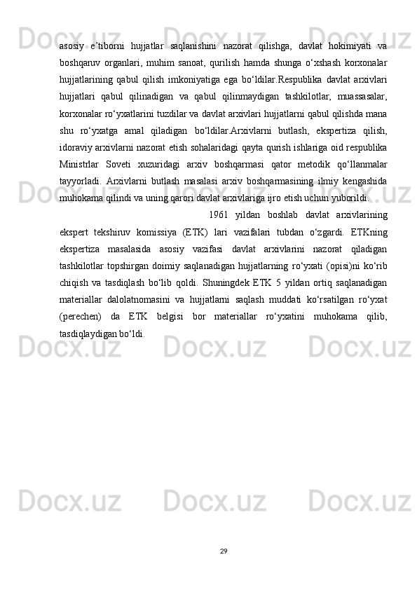 asosiy   e’tiborni   hujjatlar   saqlanishini   nazorat   qilishga,   davlat   hokimiyati   va
boshqaruv   organlari,   muhim   sanoat,   qurilish   hamda   shunga   o‘xshash   korxonalar
hujjatlarining   qabul   qilish   imkoniyatiga   ega   bo‘ldilar.Respublika   davlat   arxivlari
hujjatlari   qabul   qilinadigan   va   qabul   qilinmaydigan   tashkilotlar,   muassasalar,
korxonalar ro‘yxatlarini tuzdilar va davlat arxivlari hujjatlarni qabul qilishda mana
shu   ro‘yxatga   amal   qiladigan   bo‘ldilar.Arxivlarni   butlash,   ekspertiza   qilish,
idoraviy arxivlarni nazorat etish sohalaridagi   qayta   qurish   ishlariga   oid   respublika
Ministrlar   Soveti   xuzuridagi   arxiv   boshqarmasi   qator   metodik   qo‘llanmalar
tayyorladi.   Arxivlarni   butlash   masalasi   arxiv   boshqarmasining   ilmiy   kengashida
muhokama qilindi va uning qarori davlat arxivlariga ijro etish uchun   yuborildi.
1961   yildan   boshlab   davlat   arxivlarining
ekspert   tekshiruv   komissiya   (ETK)   lari   vazifalari   tubdan   o‘zgardi.   ETKning
ekspertiza   masalasida   asosiy   vazifasi   davlat   arxivlarini   nazorat   qiladigan
tashkilotlar   topshirgan   doimiy  saqlanadigan   hujjatlarning   ro‘yxati   (opisi)ni   ko‘rib
chiqish   va   tasdiqlash   bo‘lib   qoldi.   Shuningdek   ETK   5   yildan   ortiq   saqlanadigan
materiallar   dalolatnomasini   va   hujjatlarni   saqlash   muddati   ko‘rsatilgan   ro‘yxat
(perechen)   da   ETK   belgisi   bor   materiallar   ro‘yxatini   muhokama   qilib,
tasdiqlaydigan   bo‘ldi.
29 