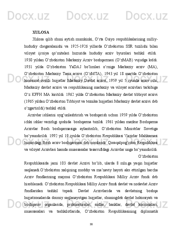 XULOSA
Xulosa   qilib   shuni   aytish   mumkinki,   O‘rta   Osiyo   respublikalarining   milliy-
hududiy   chegaralanishi   va   1925-1926   yillarda   O‘zbekiston   SSR   tuzilishi   bilan
viloyat   ijroiya   qo‘mitalari   huzurida   hududiy   arxiv   byurolari   tashkil   etildi.  
1930  yildan   O‘zbekiston   Markaziy   Arxiv   boshqarmasi   (O‘zMAB)   vujudga   keldi.
1931   yilda   O‘zbekiston   YaDAJ   bo‘limlari   o‘rniga   Markaziy   arxiv   (MA),
O‘zbekiston   Markaziy   Tarix   arxivi   (O‘zMTA),   1943   yil   18   martda   O‘zbekiston
kinosurat-ovozli   hujjatlar   Markaziy   Davlat   arxivi,   1959   yil   5   iyunda   arxiv   ishi,
Markaziy   davlat   arxivi   va   respublikaning   markaziy   va   viloyat   arxivlari   tarkibiga
O‘z   KFFH   MA   kiritildi.   1962   yilda   O‘zbekiston   Markaziy   davlat   tibbiyot   arxivi
(1965 yildan O‘zbekiston Tibbiyot va texnika hujjatlari Markaziy davlat arxivi deb
o‘zgartirildi) tashkil etildi.   
  Arxivlar ishlarini uyg‘unlashtirish va boshqarish uchun 1959 yilda O‘zbekiston
ichki   ishlar   vazirligi   qoshida     boshqarma   tuzildi.   1961  yildan   mazkur   Boshqarma
Arxivlar   Bosh   boshqarmasiga   aylantirilib,   O‘zbekiston   Ministrlar   Sovetiga
bo‘ysundirildi.   1992   yil   19   iyulda   O‘zbekiston   Respublikasi   Vazirlar   Mahkamasi
huzuridagi Bosh arxiv boshqarmasi deb nomlandi. Qoraqalpog‘iston Respublikasi
va viloyat Arxivlari hamda muassasalar tasarrufidagi Arxivlar unga bo‘ysundirildi.
  O‘zbekiston
Respublikasida   jami   103   davlat   Arxivi   bo‘lib,   ularda   8   mln.ga   yaqin   hujjatlar
saqlanadi.O‘zbekiston  xalqining  moddiy va  ma’naviy hayoti   aks  ettirilgan  barcha
Arxiv   fondlarining   majmui   O‘zbekiston   Respublikasi   Milliy   Arxiv   fondi   deb
hisoblanadi. O‘zbekiston Respublikasi Milliy Arxiv fondi davlat va nodavlat Arxiv
fondlaridan   tashkil   topadi.   Davlat   Arxivlarida   va   davlatning   boshqa
hujjatxonalarida doimiy saqlanayotgan  hujjatlar, shuningdek davlat  hokimiyati  va
boshqaruv   organlarida,   prokuraturalar,   sudlar,   banklar,   davlat   korxonalari,
muassasalari   va   tashkilotlarida,   O‘zbekiston   Respublikasining   diplomatik
30 