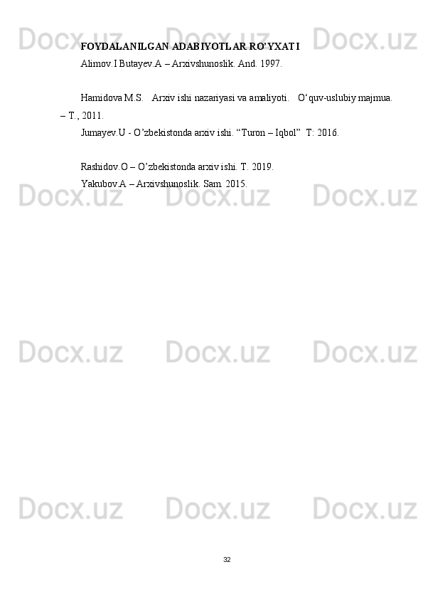 FOYDALANILGAN ADABIYOTLAR RO’YXATI
Alimov.I Butayev.A – Arxivshunoslik. And. 1997.
Hamidova M.S.     Arxiv ishi nazariyasi va amaliyoti.       O‘quv-uslubiy majmua.
– T., 2011.  
Jumayev.U - O’zbekistonda arxiv ishi. “Turon – Iqbol”  T: 2016.
Rashidov.O – O’zbekistonda arxiv ishi. T. 2019. 
Yakubov.A – Arxivshunoslik. Sam. 2015. 
32 