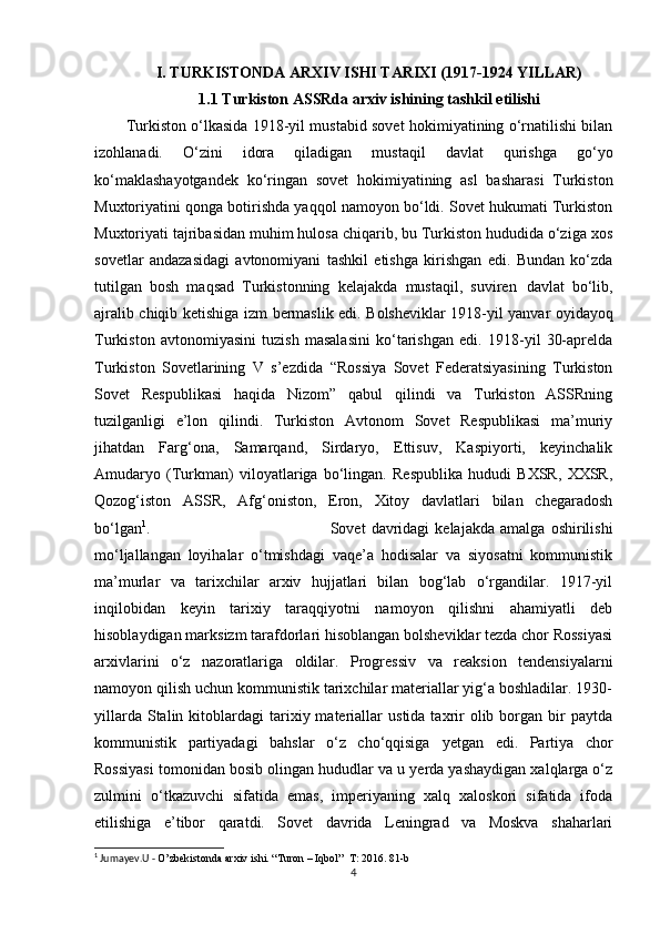 I. TURKISTONDA ARXIV ISHI TARIXI (1917-1924 YILLAR)
1.1 Turkiston ASSRda arxiv ishining tashkil   etilishi
Turkiston o‘lkasida 1918-yil mustabid sovet hokimiyatining o‘rnatilishi bilan
izohlanadi.   O‘zini   idora   qiladigan   mustaqil   davlat   qurishga   go‘yo
ko‘maklashayotgandek   ko‘ringan   sovet   hokimiyatining   asl   basharasi   Turkiston
Muxtoriyatini qonga botirishda yaqqol namoyon bo‘ldi. Sovet hukumati Turkiston
Muxtoriyati tajribasidan muhim hulosa chiqarib, bu Turkiston hududida o‘ziga xos
sovetlar   andazasidagi   avtonomiyani   tashkil   etishga   kirishgan   edi.   Bundan   ko‘zda
tutilgan   bosh   maqsad   Turkistonning   kelajakda   mustaqil,   suviren   davlat   bo‘lib,
ajralib   chiqib   ketishiga   izm   bermaslik   edi. Bolsheviklar 1918-yil yanvar oyidayoq
Turkiston   avtonomiyasini   tuzish   masalasini   ko‘tarishgan   edi.   1918-yil   30-aprelda
Turkiston   Sovetlarining   V   s’ezdida   “Rossiya   Sovet   Federatsiyasining   Turkiston
Sovet   Respublikasi   haqida   Nizom”   qabul   qilindi   va   Turkiston   ASSRning
tuzilganligi   e’lon   qilindi.   Turkiston   Avtonom   Sovet   Respublikasi   ma’muriy
jihatdan   Farg‘ona,   Samarqand,   Sirdaryo,   Ettisuv,   Kaspiyorti,   keyinchalik
Amudaryo   (Turkman)   viloyatlariga   bo‘lingan.   Respublika   hududi   BXSR,   XXSR,
Qozog‘iston   ASSR,   Afg‘oniston,   Eron,   Xitoy   davlatlari   bilan   chegaradosh
bo‘lgan 1
. Sovet   davridagi   kelajakda   amalga   oshirilishi
mo‘ljallangan   loyihalar   o‘tmishdagi   vaqe’a   hodisalar   va   siyosatni   kommunistik
ma’murlar   va   tarixchilar   arxiv   hujjatlari   bilan   bog‘lab   o‘rgandilar.   1917-yil
inqilobidan   keyin   tarixiy   taraqqiyotni   namoyon   qilishni   ahamiyatli   deb
hisoblaydigan marksizm tarafdorlari hisoblangan bolsheviklar tezda chor Rossiyasi
arxivlarini   o‘z   nazoratlariga   oldilar.   Progressiv   va   reaksion   tendensiyalarni
namoyon qilish uchun kommunistik tarixchilar materiallar yig‘a boshladilar. 1930-
yillarda  Stalin  kitoblardagi   tarixiy  materiallar   ustida  taxrir  olib  borgan  bir  paytda
kommunistik   partiyadagi   bahslar   o‘z   cho‘qqisiga   yetgan   edi.   Partiya   chor
Rossiyasi   tomonidan   bosib   olingan   hududlar   va u yerda yashaydigan xalqlarga o‘z
zulmini   o‘tkazuvchi   sifatida   emas,   imperiyaning   xalq   xaloskori   sifatida   ifoda
etilishiga   e’tibor   qaratdi.   Sovet   davrida   Leningrad   va   Moskva   shaharlari
1
 Jumayev.U -  O’zbekistonda arxiv ishi. “Turon – Iqbol”  T: 2016. 81-b
4 