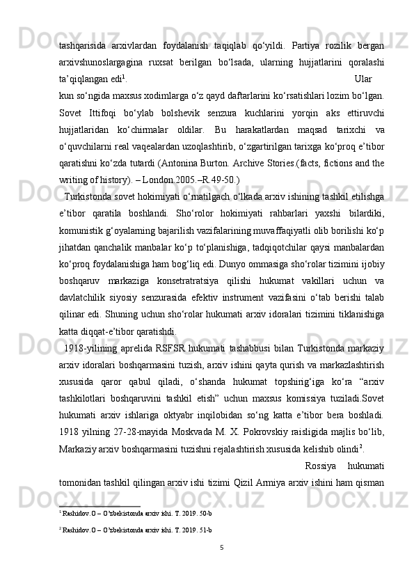 tashqarisida   arxivlardan   foydalanish   taqiqlab   qo‘yildi.   Partiya   rozilik   bergan
arxivshunoslargagina   ruxsat   berilgan   bo‘lsada,   ularning   hujjatlarini   qoralashi
ta’qiqlangan edi 1
.  Ular
kun so‘ngida maxsus xodimlarga o‘z qayd daftarlarini ko‘rsatishlari lozim bo‘lgan.
Sovet   Ittifoqi   bo‘ylab   bolshevik   senzura   kuchlarini   yorqin   aks   ettiruvchi
hujjatlaridan   ko‘chirmalar   oldilar.   Bu   harakatlardan   maqsad   tarixchi   va
o‘quvchilarni real vaqealardan uzoqlashtirib, o‘zgartirilgan tarixga ko‘proq e’tibor
qaratishni ko‘zda tutardi (Antonina Burton. Archive Stories.(facts, fictions and the
writing of history). –   London.2005.–R.49-50.)
Turkistonda sovet hokimiyati o‘rnatilgach o‘lkada arxiv ishining tashkil etilishga
e’tibor   qaratila   boshlandi.   Sho‘rolor   hokimiyati   rahbarlari   yaxshi   bilardiki,
komunistik g‘oyalarning bajarilish vazifalarining muvaffaqiyatli olib borilishi ko‘p
jihatdan qanchalik manbalar  ko‘p to‘planishiga, tadqiqotchilar qaysi  manbalardan
ko‘proq foydalanishiga ham bog‘liq edi. Dunyo ommasiga sho‘rolar tizimini   ijobiy
boshqaruv   markaziga   konsetratratsiya   qilishi   hukumat   vakillari   uchun   va
davlatchilik   siyosiy   senzurasida   efektiv   instrument   vazifasini   o‘tab   berishi   talab
qilinar edi. Shuning uchun sho‘rolar hukumati arxiv idoralari tizimini tiklanishiga
katta diqqat-e’tibor qaratishdi.
1918-yilining   aprelida   RSFSR   hukumati   tashabbusi   bilan   Turkistonda   markaziy
arxiv idoralari boshqarmasini tuzish, arxiv ishini qayta qurish va markazlashtirish
xususida   qaror   qabul   qiladi,   o‘shanda   hukumat   topshirig‘iga   ko‘ra   “arxiv
tashkilotlari   boshqaruvini   tashkil   etish”   uchun   maxsus   komissiya   tuziladi.Sovet
hukumati   arxiv   ishlariga   oktyabr   inqilobidan   so‘ng   katta   e’tibor   bera   boshladi.
1918   yilning   27-28-mayida   Moskvada   M.   X.   Pokrovskiy   raisligida   majlis   bo‘lib,
Markaziy arxiv boshqarmasini tuzishni rejalashtirish xususida kelishib olindi 2
.
Rossiya   hukumati
tomonidan tashkil qilingan arxiv ishi tizimi Qizil Armiya arxiv ishini ham qisman
1
  Rashidov.O – O’zbekistonda arxiv ishi. T. 2019. 50-b
2
  Rashidov.O – O’zbekistonda arxiv ishi. T. 2019. 51-b
5 