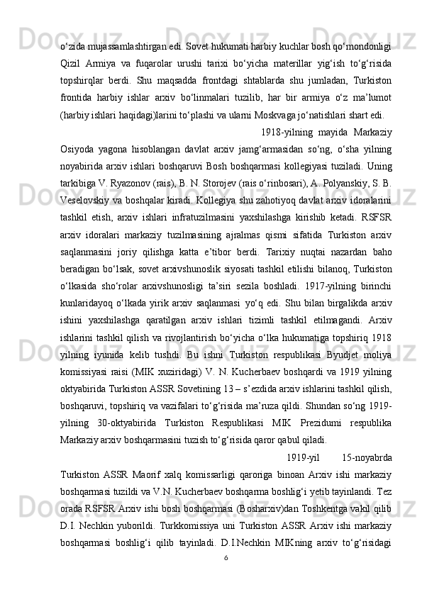 o‘zida mujassamlashtirgan edi. Sovet hukumati harbiy kuchlar bosh qo‘mondonligi
Qizil   Armiya   va   fuqarolar   urushi   tarixi   bo‘yicha   materillar   yig‘ish   to‘g‘risida
topshirqlar   berdi.   Shu   maqsadda   frontdagi   shtablarda   shu   jumladan,   Turkiston
frontida   harbiy   ishlar   arxiv   bo‘linmalari   tuzilib,   har   bir   armiya   o‘z   ma’lumot
(harbiy ishlari haqidagi)larini to‘plashi va ularni Moskvaga jo‘natishlari shart edi.
1918-yilning   mayida   Markaziy
Osiyoda   yagona   hisoblangan   davlat   arxiv   jamg‘armasidan   so‘ng,   o‘sha   yilning
noyabirida   arxiv  ishlari   boshqaruvi   Bosh   boshqarmasi   kollegiyasi   tuziladi.   Uning
tarkibiga   V.   Ryazonov   (rais),   B.   N.   Storojev (rais o‘rinbosari), A. Polyanskiy, S. B.
Veselovskiy  va boshqalar  kiradi. Kollegiya shu zahotiyoq davlat  arxiv idoralarini
tashkil   etish,   arxiv   ishlari   infratuzilmasini   yaxshilashga   kirishib   ketadi.   RSFSR
arxiv   idoralari   markaziy   tuzilmasining   ajralmas   qismi   sifatida   Turkiston   arxiv
saqlanmasini   joriy   qilishga   katta   e’tibor   berdi.   Tarixiy   nuqtai   nazardan   baho
beradigan   bo‘lsak,   sovet   arxivshunoslik   siyosati  tashkil etilishi bilanoq, Turkiston
o‘lkasida   sho‘rolar   arxivshunosligi   ta’siri   sezila   boshladi.   1917-yilning   birinchi
kunlaridayoq   o‘lkada   yirik   arxiv   saqlanmasi   yo‘q   edi.   Shu   bilan   birgalikda   arxiv
ishini   yaxshilashga   qaratilgan   arxiv   ishlari   tizimli   tashkil   etilmagandi.   Arxiv
ishlarini   tashkil   qilish   va   rivojlantirish   bo‘yicha   o‘lka   hukumatiga   topshiriq   1918
yilning   iyunida   kelib   tushdi.   Bu   ishni   Turkiston   respublikasi   Byudjet   moliya
komissiyasi   raisi   (MIK   xuziridagi)   V.   N.   Kucherbaev   boshqardi   va   1919   yilning
oktyabirida Turkiston ASSR Sovetining 13 – s’ezdida arxiv ishlarini tashkil qilish,
boshqaruvi, topshiriq va vazifalari to‘g‘risida ma’ruza qildi. Shundan so‘ng 1919-
yilning   30-oktyabirida   Turkiston   Respublikasi   MIK   Prezidumi   respublika
Markaziy arxiv boshqarmasini tuzish to‘g‘risida qaror qabul qiladi. 
1919-yil   15-noyabrda
Turkiston   ASSR   Maorif   xalq   komissarligi   qaroriga   binoan   Arxiv   ishi   markaziy
boshqarmasi tuzildi va V.N. Kucherbaev boshqarma boshlig‘i yetib tayinlandi. Tez
orada RSFSR Arxiv ishi bosh boshqarmasi (Bosharxiv)dan Toshkentga vakil qilib
D.I.   Nechkin   yuborildi.   Turkkomissiya   uni   Turkiston   ASSR   Arxiv   ishi   markaziy
boshqarmasi   boshlig‘i   qilib   tayinladi.   D.I.Nechkin   MIKning   arxiv   to‘g‘risidagi
6 