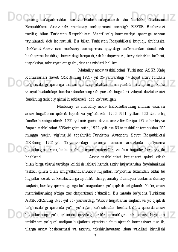 qaroriga   o‘zgartirishlar   kiritdi.   Muhim   o‘zgartirish   shu   bo‘ldiki,   Turkiston
Respublikasi   Arxiv   ishi   markaziy   boshqarmasi   boshlig‘i   RSFSR   Bosharxivi
roziligi   bilan   Turkiston   Respublikasi   Maorf   xalq   komissarligi   qaroriga   asosan
tayinlanadi   deb   ko‘rsatildi.   Bu   bilan   Turkiston   Respublikasi   huquqi,   shubhasiz,
cheklandi.Arxiv   ishi   markaziy   boshqarmasi   quyidagi   bo‘limlardan   iborat   edi:
boshqarma boshlig‘i huzuridagi kengash, ish boshqarmasi, ilmiy statistika bo‘limi,
inspeksiya, tahririyat kengashi, davlat arxivlari   bo‘limi.
Mahalliy   arxiv   tashkilotlari   Turkiston   ASSR   Xalq
Komissarlari   Soveti   (XKS)   ning   1921-   yil   25-yanvardagi   “Viloyat   arxiv   fondlari
to‘g‘risida”gi   qaroriga   asosan   qonuniy   jihatdan   rasmiylashdi.   Bu   qarorga   ko‘ra
viloyat  hududidagi   barcha  idoralarning ish  yuritish  hujjatlari  viloyat   davlat  arxivi
fondining tarkibiy qismi hisoblanadi, deb ko‘rsatilgan.
Markaziy   va   mahalliy   arxiv   tashkilotlarining   muhim   vazifasi
arxiv   hujjatlarini   qidirib   topish   va   yig‘ish   edi.   1920-1921-   yillari   500   dan   ortiq
fondlar   hisobga   olindi. 1921-yil   oxirigacha   davlat   arxiv   fondlariga   157   ta   harbiy   va
fuqaro   tashkilotlari   305 mingdan   ortiq,   1922-   yili   esa   83   ta   tashkilot   tomonidan   200
mingga   yaqin   yig‘majild   topshirildi.Turkiston   Avtonom   Sovet   Respublikasi
XKSning   1921-yil   25-yanvardagi   qaroriga   binoan   arxivlarda   qo‘lyozma
hujjatlargina   emas,   balki   nashr   qilingan   materiallar   va   foto   hujjatlar   ham   yig‘ila
boshlandi. Arxiv   tashkilotlari   hujjatlarni   qabul   qilish
bilan birga ularni tartibga keltirish ishlari hamda arxiv hujjatlaridan foydalanishni
tashkil   qilish   bilan   shug‘ullandilar.Arxiv   hujjatlari   ro‘yxatini   tuzishdan   oldin   bu
hujjatlar kerak va keraksizlarga ajratilib, ilmiy, amaliy ahamiyati borlarini doimiy
saqlash, bunday qimmatga ega bo‘lmaganlarni yo‘q qilish belgilandi. Ya’ni, arxiv
materiallarining   o‘ziga   xos   ekspertizasi   o‘tkazildi.   Bu   masala   bo‘yicha   Turkiston
ASSR XKSning 1923-yil 25- yanvardagi “Arxiv hujjatlarini saqlash va yo‘q qilish
to‘g‘risida”gi   qarorida   yo‘l-   yo‘riqlar,   ko‘rsatmalar   berildi.Ushbu   qarorda   arxiv
hujjatlarining   yo‘q   qilinishi   quyidagi   tartibi   o‘rnatilgan   edi:   arxiv   hujjatlari
tarkibidan   yo‘q   qilinadigan   hujjatlarni   ajratish   uchun   ajratish   komissiyasi   tuzilib,
ularga   arxiv   boshqarmasi   va   arxivni   tekshirilayotgan   idora   vakillari   kiritilishi
7 