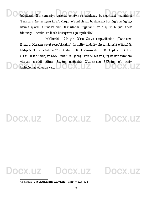 belgilandi.   Bu   komissiya   qarorini   Arxiv   ishi   markaziy   boshqarmasi   huzuridagi
Tekshirish komissiyasi ko‘rib chiqib, o‘z xulolasini boshqarma   boshlig‘i   tasdig‘iga
havola   qilardi.   Shunday   qilib,   tashkilotlar   hujjatlarini   yo‘q   qilish   huquqi   arxiv
idorasiga – Arxiv ishi Bosh boshqarmasiga   topshirildi 1
.
Ma’lumki,   1924-yili   O‘rta   Osiyo   respublikalari   (Turkiston,
Buxoro, Xorazm sovet respublikalari) da milliy-hududiy chegaralanishi o‘tkazildi.
Natijada   SSSR   tarkibida   O‘zbekiston   SSR,   Turkmaniston   SSR,   Tojikiston   ASSR
(O‘zSSR tarkibida) va SSSR tarkibida Qozog‘iston ASSR va Qirg‘iziston avtonom
viloyati   tashkil   qilindi.   Buning   natijasida   O‘zbekiston   SSRning   o‘z   arxiv
tashkilotlari vujudga keldi.
1
 Jumayev.U -  O’zbekistonda arxiv ishi. “Turon – Iqbol”  T: 2016. 82-b
8 