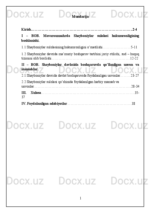 Mundarija
Kirish……………………………………………………………………….…..2-4
I   –   BOB.   Mavarounnahrda   Shayboniylar   sulolasi   hukumronligining
boshlanishi.
1.1 Shayboniylar sulolasining hukumronligini o’rnatilishi……………………5-11
1.2 Shayboniylar davrida ma’muriy boshqaruv tartibini joriy etilishi, sud – huquq
tizimini olib borilishi ………………………………………………………….12-22
II   –   BOB.   Shayboniylar   davlatida   boshqaruvda   qo’llanilgan   unvon   va
mansablar.
2.1 Shayboniylar davrida davlat boshqaruvida foydalanilgan unvonlar………23-27
2.2 Shayboniylar sulolasi qo’shinida foydalanilgan harbiy mansab va 
unvonlar………………………………………………………………………..28-34
III.   Xulosa ……………………………………………………………………..35-
37
IV. Foydalanilgan adabiyotlar ……………………………………………….38
1 