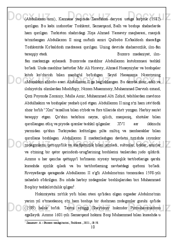 (Abdullaxon   timi),   Kannana   yaqioida   Zarafshon   daryosi   ustiga   ko'prik   (1582)
qurilgan.   Bu   kabi   inshootlar   Toshkent,   Samarqand,   Balh   va   boshqa   shaharlarda
ham   qurilgan.   Turkiston   shahridagi   Xoja   Ahmad   Yassaviy   maqbarasi,   rnasjidi
ta'mirlangan   Abdullaxon   II   ning   nufuzli   amiri   Qulbobo   Ko'kaldosh   sharafiga
Toshkentda   Ko'kaldosh   madrasasi   qurilgan.   Uning   davrida   shaharsozlik,   ilm-fan
taraqqiy etadi.  Buxoro   madaniyat,   ilm-
fan   markaziga   aylanadi.   Buxoroda   mashhur   Abdullaxon   kutubxonasi   tashkil
bo'ladi. Unda mashhur hattotlar Mir Ali Hiraviy, Ahmad Husayniylar va boshqalar
kitob   ko'chirish   bilan   mashg'ul   bo'lishgan.   Sayid   Hasanxoja   Nisoriyning
«Muzakkiri ahbob» asari Abdullaxon II ga bag'ishlangan. Bu davrda shoir, adib va
ilohiyotchi olimlardan Mushfiqiy, Nizom Muammoiy, Muhammad Darvish oxund,
Qozi Poyonda Zominiy, Mulla Amir, Muhammad Alti Zohid, tabiblardan mavlono
Abdulhakim va boshqalar yashab ijod etgan. Abdullaxon II ning o'zi ham iste'dodli
shoir bo'lib “Xon” taxallusi bilan o'zbek va fors tillarida she'r yozgan. Harbiy san'at
taraqqiy   etgan.   Qo'shin   tarkibini   nayza,   qilich,   manjaniq,   shotular   bilan
qurollangan otliq va piyoda qismlar tashkil qilganlar. XVI   asr   ikkinchi
yarmidan   qo'shin   Turkiyadan   keltirilgan   pilta   miltiq   va   zambaraklar   bilan
qurollana   boshlagan.   Abdullaxon   II   markazlashgan   davlatni   tuzishda   isyonkor
zodagonlarni qattiqqo'llik va shafqatsizlik bilan jazoladi, sultonlar, beklar, amirlar
va   o'zining   bir   qator   qarindosh-urug'larining   boshlarini   tanlaridan   judo   qildirdi.
Ammo   u   har   qancha   qattiqqo'l   bo'lmasin   siyosiy   tarqoqlik   tartibotlariga   qarshi
kurashda   ojizlik   qiladi   va   bu   tartibotlarning   navbatdagi   qurboni   bo'ladi.
Rivoyatlarga   qaraganda   Abdullaxon   II   o'g'li   Abdulmo'min   tomonidan   1598-yili
zaharlab   o'ldirilgan.   Bu   ishda   harbiy   zodagonlar   boshliqlaridan   biri   Muhammad
Boqibiy tashkilotchilik qilgan 1
. 
Hokimiyatni   zo'rlik   yo'li   bilan   otasi   qo'lidan   olgan   oqpadar   Abdulmo'min
yarim   yil   o'tmasdanoq   o'zi   ham   boshqa   bir   dushman   zodagonlar   guruhi   qo'lida
(1599)   halok   bo'ldi.   Taxtni   so'nggi   Shayboniy   hukmdor   Pirmuhammadxon
egallaydi. Ammo 1601-yili Samarqand hokimi Boqi Muhammad bilan kurashda u
1
 Zamonov. A – Buxoro xonligi tarixi., Toshkent., 2021., -B.58.
10 