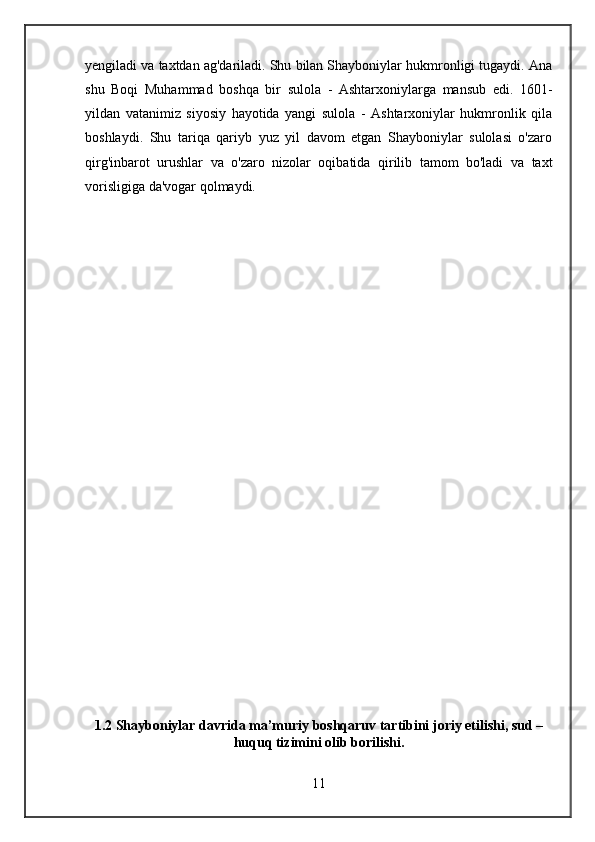 yengiladi va taxtdan ag'dariladi. Shu bilan Shayboniylar hukmronligi tugaydi. Ana
shu   Boqi   Muhammad   boshqa   bir   sulola   -   Ashtarxoniylarga   mansub   edi.   1601-
yildan   vatanimiz   siyosiy   hayotida   yangi   sulola   -   Ashtarxoniylar   hukmronlik   qila
boshlaydi.   Shu   tariqa   qariyb   yuz   yil   davom   etgan   Shayboniylar   sulolasi   o'zaro
qirg'inbarot   urushlar   va   o'zaro   nizolar   oqibatida   qirilib   tamom   bo'ladi   va   taxt
vorisligiga da'vogar qolmaydi.
1.2 Shayboniylar davrida ma’muriy boshqaruv tartibini joriy etilishi, sud –
huquq tizimini olib borilishi.
11 