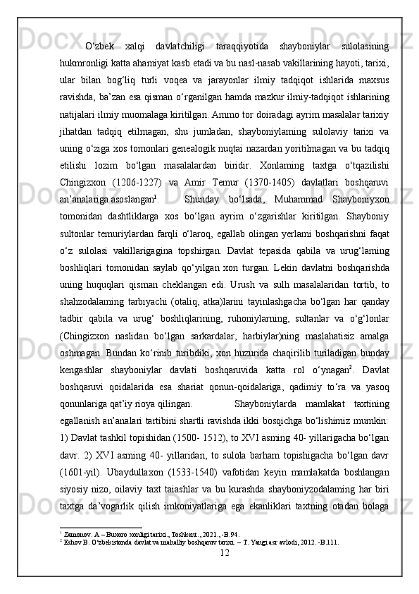 O‘zbek   xalqi   davlatchiligi   taraqqiyotida   shayboniylar   sulolasining
hukmronligi  katta  ahamiyat kasb etadi va bu nasl-nasab vakillarining hayoti, tarixi,
ular   bilan   bog‘liq   turli   voqea   va   jarayonlar   ilmiy   tadqiqot   ishlarida   maxsus
ravishda, ba’zan esa qisman o‘rganilgan   hamda   mazkur ilmiy-tadqiqot ishlarining
natijalari ilmiy muomalaga kiritilgan. Ammo tor doiradagi ayrim masalalar tarixiy
jihatdan   tadqiq   etilmagan,   shu   jumladan,   shayboniylaming   sulolaviy   tarixi   va
uning o‘ziga xos tomonlari genealogik nuqtai   nazardan   yoritilmagan va bu tadqiq
etilishi   lozim   bo‘lgan   masalalardan   biridir.   Xonlaming   taxtga   o‘tqazilishi
Chingizxon   (1206-1227)   va   Amir   Temur   (1370-1405)   davlatlari   boshqaruvi
an’analariga asoslangan 1
. Shunday   bo‘lsada,   Muhammad   Shayboniyxon
tomonidan   dashtliklarga   xos   bo‘lgan   ayrim   o‘zgarishlar   kiritilgan.   Shayboniy
sultonlar   temuriylardan   farqli   o‘laroq,   egallab   olingan   yerlami   boshqarishni   faqat
o‘z   sulolasi   vakillarigagina   topshirgan.   Davlat   tepasida   qabila   va   urug‘laming
boshliqlari   tomonidan   saylab   qo‘yilgan   xon   turgan.   Lekin   davlatni   boshqarishda
uning   huquqlari   qisman   cheklangan   edi.   Urush   va   sulh   masalalaridan   tortib,   to
shahzodalaming   tarbiyachi   (otaliq,   atka)larini   tayinlashgacha   bo‘lgan   har   qanday
tadbir   qabila   va   urug‘   boshliqlarining,   ruhoniylarning,   sultanlar   va   o‘g‘lonlar
(Chingizxon   naslidan   bo‘lgan   sarkardalar,   harbiylar)ning   maslahatisiz   amalga
oshmagan.   Bundan   ko‘rinib   turibdiki,   xon   huzurida   chaqirilib   turiladigan   bunday
kengashlar   shayboniylar   davlati   boshqaruvida   katta   rol   o‘ynagan 2
.   Davlat
boshqaruvi   qoidalarida   esa   shariat   qonun-qoidalariga,   qadimiy   to ‘ra   va   yasoq
qonunlariga qat’iy rioya qilingan. Shayboniylarda   mamlakat   taxtining
egallanish an’analari tartibini shartli ravishda ikki bosqichga bo‘lishimiz mumkin:
1) Davlat tashkil topishidan (1500- 1512), to XVI asming 40- yillarigacha bo‘lgan
davr.   2)   XVI   asming   40-   yillaridan,   to   sulola   barham   topishigacha   bo‘lgan   davr
(1601-yil).   Ubaydullaxon   (1533-1540)   vafotidan   keyin   mamlakatda   boshlangan
siyosiy   nizo,   oilaviy   taxt   taiashlar   va   bu   kurashda   shayboniyzodalaming   har   biri
taxtga   da’vogarlik   qilish   imkoniyatlariga   ega   ekanliklari   taxtning   otadan   bolaga
1
 Zamonov. A – Buxoro xonligi tarixi., Toshkent., 2021., -B.94.
2
 Eshov B. O‘zbekistonda davlat va mahalliy boshqaruv tarixi. – T. Yangi asr avlodi, 2012. -B.111.
12 