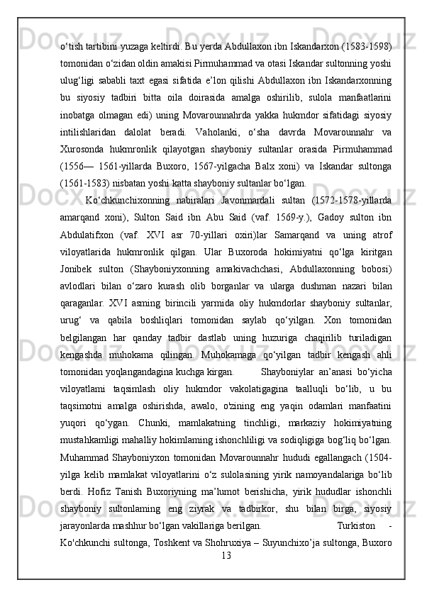 o‘tish tartibini yuzaga keltirdi. Bu yerda Abdullaxon ibn Iskandarxon (1583-1598)
tomonidan o‘zidan oldin amakisi Pirmuhammad va otasi Iskandar sultonning yoshi
ulug‘ligi   sababli   taxt   egasi   sifatida   e’lon   qilishi   Abdullaxon   ibn   Iskandarxonning
bu   siyosiy   tadbiri   bitta   oila   doirasida   amalga   oshirilib,   sulola   manfaatlarini
inobatga   olmagan   edi)   uning   Movarounnahrda   yakka   hukmdor   sifatidagi   siyosiy
intilishlaridan   dalolat   beradi.   Vaholanki,   o‘sha   davrda   Movarounnahr   va
Xurosonda   hukmronlik   qilayotgan   shayboniy   sultanlar   orasida   Pirmuhammad
(1556—   1561-yillarda   Buxoro,   1567-yilgacha   Balx   xoni)   va   Iskandar   sultonga
(1561-1583) nisbatan yoshi  katta  shayboniy  sultanlar  bo‘lgan.
Ko‘chkunchixonning   nabiralari   Javonmardali   sultan   (1572-1578-yillarda
amarqand   xoni),   Sulton   Said   ibn   Abu   Said   (vaf.   1569-y.),   Gadoy   sulton   ibn
Abdulatifxon   (vaf.   XVI   asr   70-yillari   oxiri)lar   Samarqand   va   uning   atrof
viloyatlarida   hukmronlik   qilgan.   Ular   Buxoroda   hokimiyatni   qo‘lga   kiritgan
Jonibek   sulton   (Shayboniyxonning   amakivachchasi,   Abdullaxonning   bobosi)
avlodlari   bilan   o‘zaro   kurash   olib   borganlar   va   ularga   dushman   nazari   bilan
qaraganlar.   XVI   asming   birincili   yarmida   oliy   hukmdorlar   shayboniy   sultanlar,
urug‘   va   qabila   boshliqlari   tomonidan   saylab   qo‘yilgan.   Xon   tomonidan
belgilangan   har   qanday   tadbir   dastlab   uning   huzuriga   chaqirilib   turiladigan
kengashda   muhokama   qilingan.   Muhokamaga   qo‘yilgan   tadbir   kengash   ahli
tomonidan yoqlangandagina kuchga kirgan. Shayboniylar   an’anasi   bo‘yicha
viloyatlami   taqsimlash   oliy   hukmdor   vakolatigagina   taalluqli   bo‘lib,   u   bu
taqsimotni   amalga   oshirishda,   awalo,   o'zining   eng   yaqin   odamlari   manfaatini
yuqori   qo‘ygan.   Chunki,   mamlakatning   tinchligi,   markaziy   hokimiyatning
mustahkamligi mahalliy hokimlaming ishonchliligi va sodiqligiga bog‘liq bo‘lgan.
Muhammad   Shayboniyxon   tomonidan   Movarounnahr   hududi   egallangach   (1504-
yilga   kelib   mamlakat   viloyatlarini   o‘z   sulolasining   yirik   namoyandalariga   bo‘lib
berdi.   Hofiz   Tanish   Buxoriyning   ma’lumot   berishicha,   yirik   hududlar   ishonchli
shayboniy   sultonlaming   eng   ziyrak   va   tadbirkor,   shu   bilan   birga,   siyosiy
jarayonlarda mashhur bo‘lgan vakillariga berilgan.  Turkiston     -
Ko'chkunchi sultonga, Toshkent va Shohruxiya – Suyunchixo’ja sultonga, Buxoro
13 