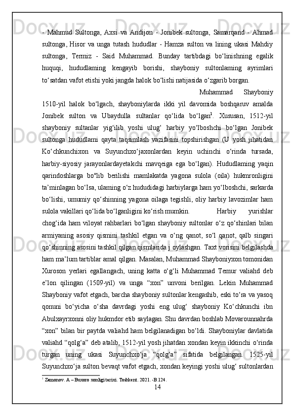 -   Mahmud   Sultonga,   Axsi   va   Andijon   -   Jonibek   sultonga,   Samarqand   -   Ahmad
sultonga,   Hisor   va   unga   tutash   hududlar   -   Hamza   sulton   va   lining   ukasi   Mahdiy
sultonga,   Termiz   -   Said   Muhammad.   Bunday   tartibdagi   bo‘linishning   egalik
huquqi,   hududlaming   kengayib   borishi,   shayboniy   sultonlaming   ayrimlari
to‘satdan vafot etishi yoki jangda halok bo‘lishi natijasida o‘zgarib borgan. 
Muhammad   Shayboniy
1510-yil   halok   bo‘lgach,   shayboniylarda   ikki   yil   davomida   boshqaruv   amalda
Jonibek   sulton   va   Ubaydulla   sultanlar   qo‘lida   bo‘lgan 1
.   Xususan,   1512-yil
shayboniy   sultanlar   yig‘ilib   yoshi   ulug‘   harbiy   yo‘lboshchi   bo‘lgan   Jonibek
sultonga   hududlami   qayta   taqsimlash   vazifasini   topshirishgan   (U   yosh   jihatidan
Ko‘chkunchixon   va   Suyunchxo‘jaxonlardan   keyin   uchinchi   o‘rinda   tursada,
harbiy-siyosiy   jarayonlardayetakchi   mavqeiga   ega   bo‘lgan).   Hududlaming   yaqin
qarindoshlarga   bo"lib   berilishi   mamlakatda   yagona   sulola   (oila)   hukmronligini
ta’minlagan bo‘Isa, ulaming o‘z hududidagi  harbiylarga  ham yo‘lboshchi,  sarkarda
bo‘lishi,   umumiy   qo‘shinning   yagona   oilaga   tegishli,   oliy   harbiy   lavozimlar   ham
sulola vakillari qo‘lida bo‘lganligini ko‘rish mumkin. Harbiy   yurishlar
chog‘ida   ham   viloyat   rahbarlari   bo‘lgan   shayboniy   sultonlar   o‘z   qo‘shinlari   bilan
armiyaning   asosiy   qismini   tashkil   etgan   va   о ‘ng   qanot,   so‘l   qanot,   qalb   singari
qo‘shinning asosini tashkil qilgan qismlarida j oylashgan.   Taxt vorisini belgilashda
ham  ma’lum  tartiblar  amal  qilgan. Masalan, Muhammad Shayboniyxon tomonidan
Xuroson   yerlari   egallangach,   uning   katta   o‘g‘li   Muhammad   Temur   valiahd   deb
e’lon   qilingan   (1509-yil)   va   unga   “xon”   unvoni   berilgan.   Lekin   Muhammad
Shayboniy vafot etgach, barcha shayboniy sultonlar kengashib, eski to‘ra va yasoq
qonuni   bo‘yicha   o‘sha   davrdagi   yoshi   eng   ulug‘   shayboniy   Ko‘chkunchi   ibn
Abulxayrxonni oliy hukmdor etib saylagan. Shu davrdan boshlab Movarounnahrda
“xon” bilan bir paytda valiahd ham belgilanadigan bo‘ldi. Shayboniylar davlatida
valiahd “qolg‘a” deb atalib, 1512-yil yosh jihatdan xondan keyin ikkinchi o‘rinda
turgan   uning   ukasi   Suyunchxo‘ja   “qolg‘a”   sifatida   belgilangan.   1525-yil
Suyunchxo‘ja sulton bevaqt vafot etgach, xondan keyingi yoshi ulug‘ sultonlardan
1
 Zamonov. A – Buxoro xonligi tarixi. Toshkent. 2021. -B.124.
14 