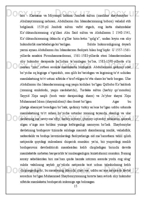 biri   -   Karmana   va   Miyonqol   hokimi   Jonibek   sulton   (mashhur   shayboniylar   -
Abulxayrxonning   nabirasi,   Abdullaxon   ibn   Iskandarxonning   bobosi)   valiahd   etib
belgilandi.   1529-yil   Jonibek   sulton   vafot   etgach,   eng   katta   shahzodalar
Ko‘chkunchixonning   o‘g‘illari   Abu   Said   sulton   va   Abdullaxon   I   1540-1541,
Ko‘chkunchixonning   ikkinchi   o‘g‘llar   birin-ketin   “qolg‘a”,   undan   keyin   esa   oliy
hukmdorlik martabalariga ko‘tarilgan.  Sulola   hukmronligining   deyarli
yarmi   aynan   Abdullaxon ibn Iskandarxon faoliyati bilan bog‘liqdir. U 1557-1561-
yillarda   amakisi   Pirmuhammadxonni,   1561-1583-yillarda   otasi   Iskandarxonlami
oliy   hukmdor   darajasida   bo‘lishini   ta’minlagan   bo‘lsa,   1583-1598-yillarda   o‘zi
rasman   “xon”   rutbasi   asosida   mamlakatni   boshqardi.   Abdullaxonni   qadimiy   odat
bo‘yicha oq kigizga o‘tqazishib, xon qilib ko‘tarishgan va kigizning to‘rt uchidan
mamlakatning to‘rt ustuni sifatida e’tirof etilgan to‘rtta shaxs ko‘tarib borgan.  Ular
Abdullaxon ibn Iskandarxonning eng yaqin kishilari bo‘lgan Qulbobo Ko‘kaldosh
(xonning   emikdoshi,   yaqin   maslahatchi),   Turdaka   sulton   (harbiy   qo‘mondon)
Sayyid   Xoja   naqib   (bosh   vazir   darajasidagi   shaxs)   va   Jo‘ybor   shayxi   Xoja
Muhammad Islom (shayxulislom)\ dan iborat bo‘lgan. Agar   bu
jihatga ahamiyat beradigan bo‘lsak, qadimiy turkiy an’ana bo‘lgan ushbu   udumda
mamlakatning   to‘rt   sohasi   bo‘yicha   ustunlar   xonning   tayanchi   ekanligi   va   ular
davlatning ma’naviy-ma’rifiy, harbiy-siyosiy, ijtimoiy-iqtisodiy sohalarini qamrab
olgan   o‘ziga   xos   birlikni   yuzaga   keltirganligi   namoyon   bo‘ladi.   Shayboniylar
davlatining   boshqaruv   tizimida   sulolaga   mansub   shaxslaming   xonlik,   valiahdlik,
sarkardalik va boshqa lavozimlardagi faoliyatlariga oid ma’lumotlami   tahlil   qilish
natijasida   quyidagi   xulosalami   chiqarish   mumkin:   ya’ni,   biz   yuqoridagi   xonlik
boshqaruvini   davrlashtirish   masalasidan   kelib   chiqiladigan   birinchi   davrda
mamlakatda nisbatan barqarorlik ta’minlanganligini kuzatishimiz mumkin. Buning
asosiy   sabablaridan   biri   ma’lum   qoida   hamda   intizom   asosida   yoshi   eng   ulug‘
sulola   vakilining   saylab   qo‘yilishi   natijasida   taxt   uchun   talashishning   kelib
chiqmaganligidir; bu masalaning ikkinchi jihati esa, ushbu an’ana natijasida davlat
asoschisi bo‘lgan Muhammad Shayboniyxonning birorta ham avlodi oliy hukmdor
sifatida mamlakatni boshqarish imkoniga ega bolmagan.
15 