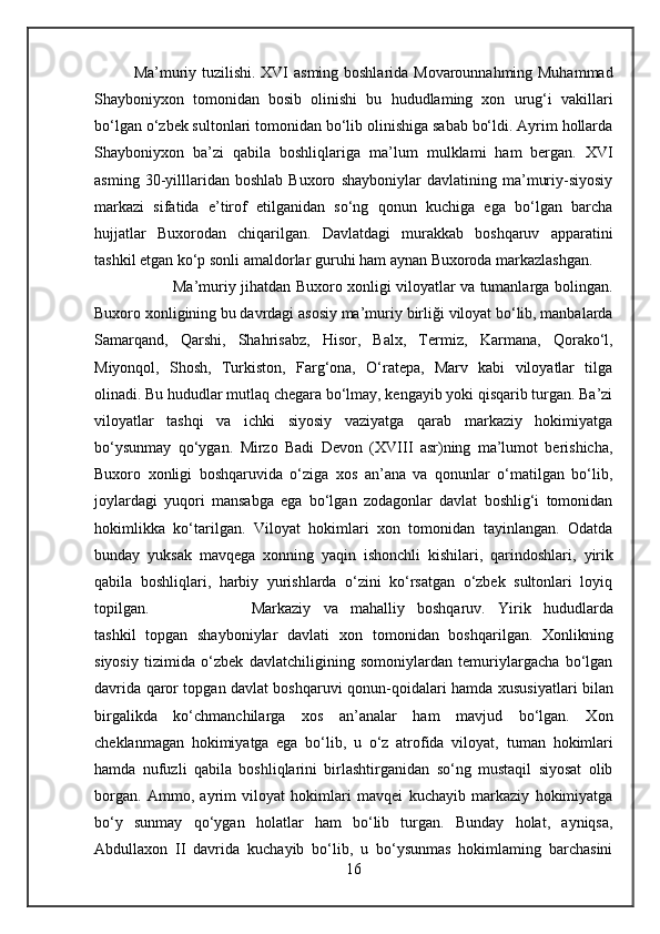 Ma ’muriy   tuzilishi. XVI   asming boshlarida Movarounnahming Muhammad
Shayboniyxon   tomonidan   bosib   olinishi   bu   hududlaming   xon   urug‘i   vakillari
bo‘lgan o‘zbek sultonlari tomonidan bo‘lib olinishiga sabab bo‘ldi. Ayrim hollarda
Shayboniyxon   ba’zi   qabila   boshliqlariga   ma’lum   mulklami   ham   bergan.   XVI
asming   30-yilllaridan   boshlab   Buxoro   shayboniylar   davlatining   ma’muriy-siyosiy
markazi   sifatida   e’tirof   etilganidan   so‘ng   qonun   kuchiga   ega   bo‘lgan   barcha
hujjatlar   Buxorodan   chiqarilgan.   Davlatdagi   murakkab   boshqaruv   apparatini
tashkil etgan ko‘p  sonli  amaldorlar guruhi ham  aynan  Buxoroda markazlashgan.
Ma’muriy jihatdan Buxoro xonligi viloyatlar va tumanlarga bolingan.
Buxoro xonligining bu davrdagi asosiy ma’muriy  birliği  viloyat bo‘lib, manbalarda
Samarqand,   Qarshi,   Shahrisabz,   Hisor,   Balx,   Termiz,   Karmana,   Qorako‘l,
Miyonqol,   Shosh,   Turkiston,   Farg‘ona,   O‘ratepa,   Marv   kabi   viloyatlar   tilga
olinadi. Bu hududlar mutlaq chegara bo‘lmay, kengayib yoki qisqarib turgan. Ba’zi
viloyatlar   tashqi   va   ichki   siyosiy   vaziyatga   qarab   markaziy   hokimiyatga
bo‘ysunmay   qo‘ygan.   Mirzo   Badi   Devon   (XVIII   asr)ning   ma’lumot   berishicha,
Buxoro   xonligi   boshqaruvida   o‘ziga   xos   an’ana   va   qonunlar   o‘matilgan   bo‘lib,
joylardagi   yuqori   mansabga   ega   bo‘lgan   zodagonlar   davlat   boshlig‘i   tomonidan
hokimlikka   ko‘tarilgan.   Viloyat   hokimlari   xon   tomonidan   tayinlangan.   Odatda
bunday   yuksak   mavqega   xonning   yaqin   ishonchli   kishilari,   qarindoshlari,   yirik
qabila   boshliqlari,   harbiy   yurishlarda   o‘zini   ko‘rsatgan   o‘zbek   sultonlari   loyiq
topilgan. Markaziy   va   mahalliy   boshqaruv.   Yirik   hududlarda
tashkil   topgan   shayboniylar   davlati   xon   tomonidan   boshqarilgan.   Xonlikning
siyosiy   tizimida   o‘zbek   davlatchiligining   somoniylardan   temuriylargacha   bo‘lgan
davrida qaror topgan davlat boshqaruvi qonun-qoidalari   hamda   xususiyatlari bilan
birgalikda   ko‘chmanchilarga   xos   an’analar   ham   mavjud   bo‘lgan.   Xon
cheklanmagan   hokimiyatga   ega   bo‘lib,   u   o‘z   atrofida   viloyat,   tuman   hokimlari
hamda   nufuzli   qabila   boshliqlarini   birlashtirganidan   so‘ng   mustaqil   siyosat   olib
borgan.   Ammo,   ayrim   viloyat   hokimlari   mavqei   kuchayib   markaziy   hokimiyatga
bo‘ у   sunmay   qo‘ygan   holatlar   ham   bo‘lib   turgan.   Bunday   holat,   ayniqsa,
Abdullaxon   II   davrida   kuchayib   bo‘lib,   u   bo‘ysunmas   hokimlaming   barchasini
16 