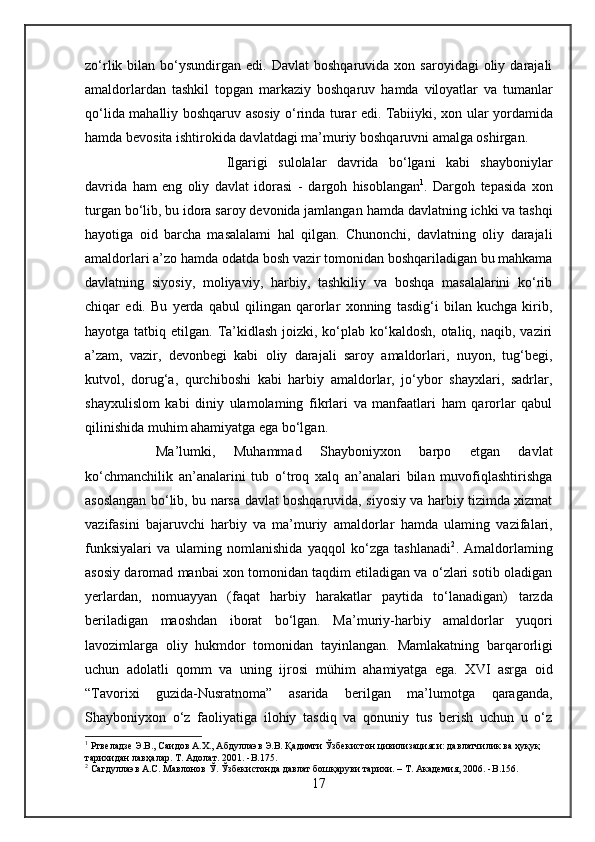 zo‘rlik  bilan  bo‘ysundirgan  edi.  Davlat  boshqaruvida  xon  saroyidagi   oliy  darajali
amaldorlardan   tashkil   topgan   markaziy   boshqaruv   hamda   viloyatlar   va   tumanlar
qo‘lida   mahalliy boshqaruv   asosiy o‘rinda turar edi. Tabiiyki, xon   ular   yordamida
hamda  bevosita ishtirokida davlatdagi ma’muriy boshqaruvni amalga oshirgan.
Ilgarigi   sulolalar   davrida   bo‘lgani   kabi   shayboniylar
davrida   ham   eng   oliy   davlat   idorasi   -   dargoh   hisoblangan 1
.   Dargoh   tepasida   xon
turgan bo‘lib,  bu  idora saroy devonida jamlangan  hamda  davlatning ichki va tashqi
hayotiga   oid   barcha   masalalami   hal   qilgan.   Chunonchi,   davlatning   oliy   darajali
amaldorlari a’zo  hamda  odatda  bosh vazir   tomonidan boshqariladigan bu mahkama
davlatning   siyosiy,   moliyaviy,   harbiy,   tashkiliy   va   boshqa   masalalarini   ko‘rib
chiqar   edi.   Bu   yerda   qabul   qilingan   qarorlar   xonning   tasdig‘i   bilan   kuchga   kirib,
hayotga tatbiq etilgan. Ta’kidlash  joizki, ko‘plab ko‘kaldosh,  otaliq, naqib,  vaziri
a’zam,   vazir,   devonbegi   kabi   oliy   darajali   saroy   amaldorlari,   nuyon,   tug‘begi,
kutvol,   dorug‘a,   qurchiboshi   kabi   harbiy   amaldorlar,   jo‘ybor   shayxlari,   sadrlar,
shayxulislom   kabi   diniy   ulamolaming   fikrlari   va   manfaatlari   ham   qarorlar   qabul
qilinishida muhim ahamiyatga ega bo‘lgan.
Ma’lumki,   Muhammad   Shayboniyxon   barpo   etgan   davlat
ko‘chmanchilik   an’analarini   tub   o‘troq   xalq   an’analari   bilan   muvofiqlashtirishga
asoslangan bo‘lib,   bu narsa   davlat boshqaruvida, siyosiy va harbiy tizimda xizmat
vazifasini   bajaruvchi   harbiy   va   ma’muriy   amaldorlar   hamda   ulaming   vazifalari,
funksiyalari   va   ulaming   nomlanishida   yaqqol   ko‘zga   tashlanadi 2
.   Amaldorlaming
asosiy daromad manbai xon tomonidan taqdim etiladigan va o‘zlari sotib oladigan
yerlardan,   nomuayyan   (faqat   harbiy   harakatlar   paytida   to‘lanadigan)   tarzda
beriladigan   maoshdan   iborat   bo‘lgan.   Ma’muriy-harbiy   amaldorlar   yuqori
lavozimlarga   oliy   hukmdor   tomonidan   tayinlangan.   Mamlakatning   barqarorligi
uchun   adolatli   qomm   va   uning   ijrosi   mühim   ahamiyatga   ega.   XVI   asrga   oid
“Tavorixi   guzida-Nusratnoma”   asarida   berilgan   ma’lumotga   qaraganda,
Shayboniyxon   o‘z   faoliyatiga   ilohiy   tasdiq   va   qonuniy   tus   berish   uchun   u   o‘z
1
 Ртвеладзе Э.В., Саидов А.Х., Абдуллаэв Э.В. Қадимги Ўзбекистон цивилизацияси: давлатчилик ва ҳуқуқ 
тарихидан лавҳалар. Т. Адолат. 2001. -B.175.
2
 Сагдуллаэв А.С. Мавлонов Ў. Ўзбекистонда давлат бошқаруви тарихи. – Т. Академия, 2006. - B .156.
17 