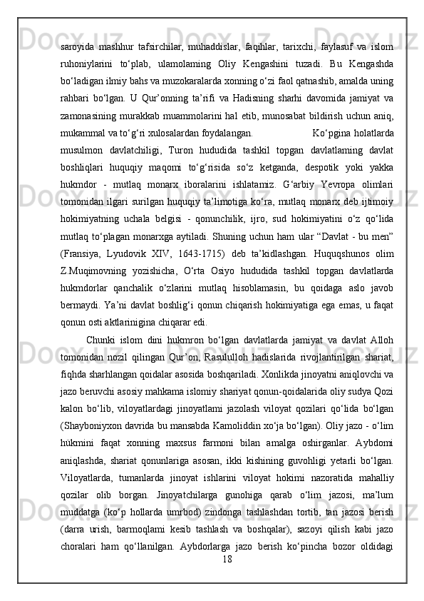 saroyida   mashhur   tafsirchilar,   muhaddislar,   faqihlar,   tarixchi,   faylasuf   va   islom
ruhoniylarini   to‘plab,   ulamolaming   Oliy   Kengashini   tuzadi.   Bu   Kengashda
bo‘ladigan ilmiy bahs va muzokaralarda xonning o‘zi faol qatnashib, amalda uning
rahbari   bo‘lgan.   U   Qur’onning   ta’rifi   va   Hadisning   sharhi   davomida   jamiyat   va
zamonasining   murakkab   muammolarini   hal   etib,   munosabat   bildirish   uchun   aniq,
mukammal va to‘g‘ri xulosalardan foydalangan. Ko‘pgina  holatlarda
musulmon   davlatchiligi,   Turon   hududida   tashkil   topgan   davlatlaming   davlat
boshliqlari   huquqiy   maqomi   to‘g‘risida   so‘z   ketganda,   despotik   yoki   yakka
hukmdor   -   mutlaq   monarx   iboralarini   ishlatamiz.   G‘arbiy   Yevropa   olimlari
tomonidan   ilgari   surilgan   huquqiy   ta’limotiga   ko‘ra,   mutlaq   monarx   deb   ijtimoiy
hokimiyatning   uchala   belgisi   -   qonunchilik,   ijro,   sud   hokimiyatini   o‘z   qo‘lida
mutlaq  to‘plagan  monarxga  aytiladi.  Shuning  uchun  ham   ular   “Davlat  -   bu  men”
(Fransiya,   Lyudovik   XIV,   1643-1715)   deb   ta’kidlashgan.   Huquqshunos   olim
Z.Muqimovning   yozishicha,   O‘rta   Osiyo   hududida   tashkil   topgan   davlatlarda
hukmdorlar   qanchalik   o‘zlarini   mutlaq   hisoblamasin,   bu   qoidaga   aslo   javob
bermaydi. Ya’ni davlat  boshlig‘i qonun chiqarish hokimiyatiga ega emas, u faqat
qonun osti aktlarinigina chiqarar edi. 
Chunki   islom   dini   hukmron   bo‘lgan   davlatlarda   jamiyat   va   davlat   Alloh
tomonidan   nozil   qilingan   Qur’on,   Rasululloh   hadislarida   rivojlantirilgan   shariat,
fiqhda sharhlangan qoidalar asosida boshqariladi.   Xonlikda jinoyatni aniqlovchi va
jazo beruvchi asosiy mahkama islomiy shariyat qonun-qoidalarida oliy sudya Qozi
kalon   bo‘lib,   viloyatlardagi   jinoyatlami   jazolash   viloyat   qozilari   qo‘lida   bo‘lgan
(Shayboniyxon davrida bu mansabda Kamoliddin xo‘ja bo‘lgan). Oliy jazo - o‘lim
hükmini   faqat   xonning   maxsus   farmoni   bilan   amalga   oshirganlar.   Aybdomi
aniqlashda,   shariat   qonunlariga   asosan,   ikki   kishining   guvohligi   yetarli   bo‘lgan.
Viloyatlarda,   tumanlarda   jinoyat   ishlarini   viloyat   hokimi   nazoratida   mahalliy
qozilar   olib   borgan.   Jinoyatchilarga   gunohiga   qarab   o‘lim   jazosi,   ma’lum
muddatga   (ko‘p   hollarda   umrbod)   zindonga   tashlashdan   tortib,   tan   jazosi   berish
(darra   urish,   barmoqlami   kesib   tashlash   va   boshqalar),   sazoyi   qilish   kabi   jazo
choralari   ham   qo‘llanilgan.   Aybdorlarga   jazo   berish   ko‘pincha   bozor   oldidagi
18 