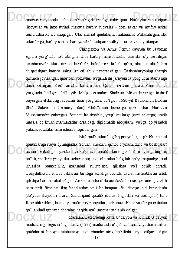 maxsus   maydonda   -   aholi   ko‘z   o‘ngida   amalga   oshirilgan.   Harbiylar   sodir   etgan
jinoyatlar   va   jazo   turlari   maxsus   harbiy   sudyalar   -   qozi   askar   va   muftiy   askar
tomonidan ko‘rib chiqilgan.   Ular   shariat qoidalarini mukammal o‘zlashtirgan, shu
bilan birga, harbiy sohani ham yaxshi biladigan muftiylar orasidan tayinlangan. 
Chingizxon   va   Amir   Temur   davrida   bu   lavozim
egalari   yorg‘uchi   deb   atalgan.   Ular   harbiy   mansabdorlar   orasida   ro‘y   beradigan
kelishmovchiliklar,   qonun   buzilishi   holatlarini   taftish   qilib,   shu   asosda   hukm
chiqarishgan   hamda   uning ijro etilishini  nazorat qilgan. Qashqadaryoning sharqiy
qismida joylashgan qabrtosh yozuvlari o‘rganilishi jarayonida yorg‘uchi atamasiga
duch   kelingan.   Kesh   amaldorlaridan   biri   Qodir   Berdining   otasi   Amir   Nodir
yorg‘uchi   bo‘lgan.   1421-yili   Mo‘g‘ulistondan   Shohrux   Mirzo   huzuriga   tashrif
buyurgan   elchining lavozimi   ham  yorg‘uchi  bo‘lgan. 1580-yil  Badaxshon  hokimi
Shoh   Sulaymon   (temuriylardan)   Abdullaxon   huzuriga   qozi   askar   Nuriddin
Muhammadni  yuborgan.   Bundan   ko‘rinadiki, yorg‘uchilarga (qozi askarga) nozik
masala   bo‘lmish   mamlakatlar   orasidagi   diplomatik   aloqalami   yo‘lga   qo‘yishdek
yuksak vazifalar ham ishonib topshirilgan.
Mol-mulk bilan bog‘liq jinoyatlar, o‘g‘irlik, shariat
qonunlariga rioya qilmaganlik (ichish, chekish, qimor o‘ynash, zino va boshqalar)
uchun beriladigani   jazolar  turi  ko‘pincha amaldorlaming  xohish-irodasiga  bog‘liq
bo‘lib,   ma’lum   jinoyatlar   uchun  aniq   jazo   oldindan  belgilab   qo‘yilmaganligi,   sud
ishlarida   poraxo‘rlik,   mansabni   suiiste’mol   qilishga   yo‘l   ochib   beradi.
Ubaydullaxon   sudlov   ishlarini   tartibga   solishga   hamda   davlat   mansablarini   isloh
qilishga ham harakat qilgan. Ammo barcha o‘rta asr davlatlari singari uning davlati
ham   turli   fitna   va   fisq-fasodlardan   xoli   bo‘hnagan.   Bu   davrga   oid   hujjatlarda
(Jo‘ybor   shayxlari   arxivi,   Samarqand   qozilik   idorasi   hujjatlari   va   boshqalar)   turli
fuqarolik ishlari, huquqiy- ma’muriy jinoyatlar, tartibbuzarliklar va ularga nisbatan
qo‘llaniladigan jazo choralari haqida ma’lumotlar saqlanib qolgan. 
Masalan, Buxorodagi  katta  G‘oziyon va Kichik G‘oziyon
madrasasiga tegishli hujjatlarda (1535) madrasada o‘qish va hujrada yashash tartib-
qoidalarini   buzgan   talabalarga   jazo   choralarining   ko‘rilishi   qayd   etilgan.   Agar
19 