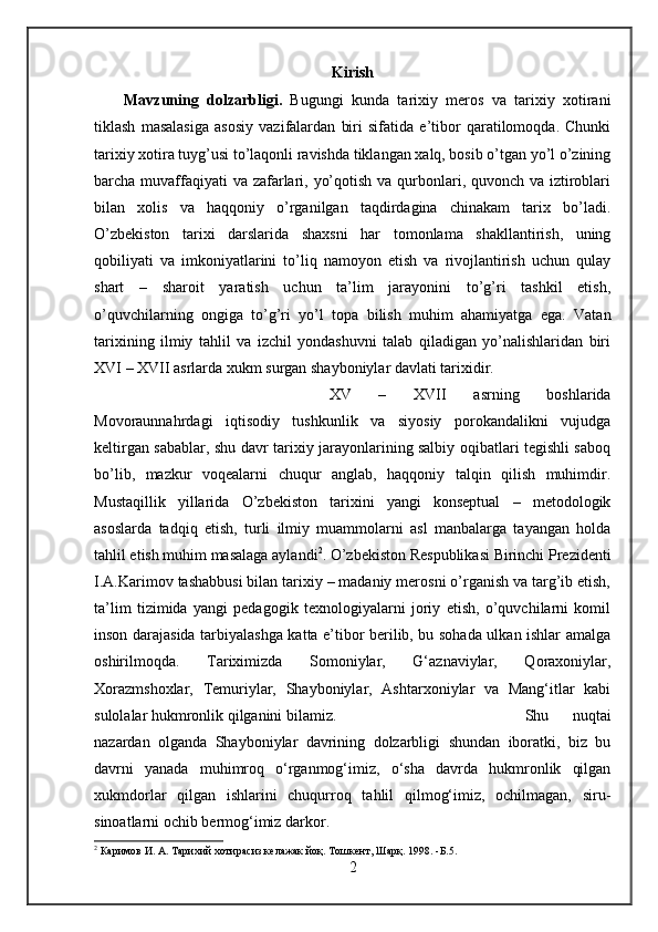 Kirish
Mavzuning   dolzarbligi.   Bugungi   kunda   tarixiy   meros   va   tarixiy   xotirani
tiklash   masalasiga   asosiy   vazifalardan   biri   sifatida   e’tibor   qaratilomoqda.   Chunki
tarixiy xotira tuyg’usi to’laqonli ravishda tiklangan xalq, bosib o’tgan yo’l o’zining
barcha muvaffaqiyati va zafarlari, yo’qotish va qurbonlari, quvonch va iztiroblari
bilan   xolis   va   haqqoniy   o’rganilgan   taqdirdagina   chinakam   tarix   bo’ladi.
O’zbekiston   tarixi   darslarida   shaxsni   har   tomonlama   shakllantirish,   uning
qobiliyati   va   imkoniyatlarini   to’liq   namoyon   etish   va   rivojlantirish   uchun   qulay
shart   –   sharoit   yaratish   uchun   ta’lim   jarayonini   to’g’ri   tashkil   etish,
o’quvchilarning   ongiga   to’g’ri   yo’l   topa   bilish   muhim   ahamiyatga   ega.   Vatan
tarixining   ilmiy   tahlil   va   izchil   yondashuvni   talab   qiladigan   yo’nalishlaridan   biri
XVI – XVII asrlarda xukm surgan shayboniylar davlati tarixidir. 
XV   –   XVII   asrning   boshlarida
Movoraunnahrdagi   iqtisodiy   tushkunlik   va   siyosiy   porokandalikni   vujudga
keltirgan sabablar, shu davr tarixiy jarayonlarining salbiy oqibatlari tegishli saboq
bo’lib,   mazkur   voqealarni   chuqur   anglab,   haqqoniy   talqin   qilish   muhimdir.
Mustaqillik   yillarida   O’zbekiston   tarixini   yangi   konseptual   –   metodologik
asoslarda   tadqiq   etish,   turli   ilmiy   muammolarni   asl   manbalarga   tayangan   holda
tahlil etish muhim masalaga aylandi 2
. O’zbekiston Respublikasi Birinchi Prezidenti
I.A.Karimov tashabbusi bilan tarixiy – madaniy merosni o’rganish va targ’ib etish,
ta’lim   tizimida   yangi   pedagogik   texnologiyalarni   joriy   etish,   o’quvchilarni   komil
inson darajasida tarbiyalashga katta e’tibor berilib, bu sohada ulkan ishlar amalga
oshirilmoqda.   Tariximizda   Somoniylar,   G‘aznaviylar,   Qoraxoniylar,
Xorazmshoxlar,   Temuriylar,   Shayboniylar,   Ashtarxoniylar   va   Mang‘itlar   kabi
sulolalar hukmronlik qilganini bilamiz. Shu   nuqtai
nazardan   olganda   Shayboniylar   davrining   dolzarbligi   shundan   iboratki,   biz   bu
davrni   yanada   muhimroq   o‘rganmog‘imiz,   o‘sha   davrda   hukmronlik   qilgan
xukmdorlar   qilgan   ishlarini   chuqurroq   tahlil   qilmog‘imiz,   ochilmagan,   siru-
sinoatlarni ochib bermog‘imiz darkor.
2
 Каримов И. А. Тарихий хотирасиз келажак  йо қ. Тошкент, Шарқ. 1998. - Б. 5 .
2 