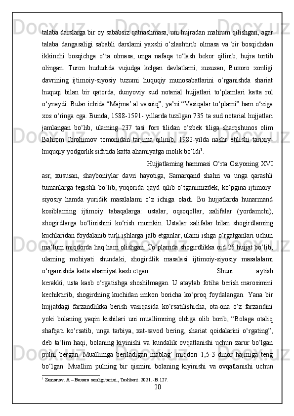 talaba darslarga bir oy sababsiz qatnashmasa, uni hujradan  mahrum  qilishgan, agar
talaba   dangasaligi   sababli   darslami   yaxshi   o‘zlashtirib   olmasa   va   bir   bosqichdan
ikkinchi   bosqichga   o‘ta   olmasa,   unga   nafaqa   to‘lash   bekor   qilinib,   hujra   tortib
olingan.   Turon   hududida   vujudga   kelgan   davlatlami,   xususan,   Buxoro   xonligi
davrining   ijtimoiy-siyosiy   tuzumi   huquqiy   munosabatlarini   o‘rganishda   shariat
huquqi   bilan   bir   qatorda,   dunyoviy   sud   notarial   hujjatlari   to‘plamlari   katta   rol
o‘ynaydi.  Bular  ichida “Majma’ al vasoiq”, ya’ni “Vasiqalar to‘plami” ham o‘ziga
xos o‘ringa ega.   Bunda,   1588-1591- yillarda tuzilgan 735 ta sud notarial hujjatlari
jamlangan   bo‘lib,   ulaming   237   tasi   fors   tilidan   o‘zbek   tiliga   sharqshunos   olim
Bahrom   Ibrohimov   tomonidan   tarjima   qilinib,   1982-yilda   nashr   etilishi   tarixiy-
huquqiy yodgorlik sifatida  katta  ahamiyatga molik bo‘ldi 1
.
Hujjatlaming hammasi O‘rta Osiyoning XVI
asr,   xususan,   shayboniylar   davri   hayotiga,   Samarqand   shahri   va   unga   qarashli
tumanlarga   tegishli   bo‘lib,   yuqorida   qayd   qilib   o‘tganimizdek,   ko‘pgina   ijtimoiy-
siyosiy   hamda   yuridik   masalalami   o‘z   ichiga   oladi.   Bu   hujjatlarda   hunarmand
kosiblaming   ijtimoiy   tabaqalarga:   ustalar,   oqsoqollar,   xalifalar   (yordamchi),
shogirdlarga   bo‘linishini   ko‘rish   rnumkin.   Ustalar   xalifalar   bilan   shogirdlaming
kuchlaridan foydalanib turli ishlarga jalb etganlar, ulami ishga o‘rgatganlari uchun
ma’lum miqdorda haq ham olishgan. To‘plamda shogirdlikka oid 25 hujjat bo‘lib,
ulaming   mohiyati   shundaki,   shogirdlik   masalasi   ijtimoiy-siyosiy   masalalami
o‘rganishda  katta  ahamiyat kasb etgan.  Shuni   aytish
kerakki,   usta   kasb   o‘rgatishga   shoshilmagan.   U   ataylab   fotiha   berish   marosimini
kechiktirib,   shogirdning   kuchidan   imkon   boricha   ko‘proq   foydalangan.   Yana   bir
hujjatdagi   farzandlikka   berish   vasiqasida   ko‘rsatilishicha,   ota-ona   o‘z   farzandini
yoki   bolaning   yaqin   kishilari   uni   muallimning   oldiga   olib   borib,   “Bolaga   otaliq
shafqati   ko‘rsatib,   unga   tarbiya,   xat-savod   bering,   shariat   qoidalarini   o‘rgating”,
deb   ta’lim   haqi,   bolaning   kiyinishi   va   kundalik   ovqatlanishi   uchun   zarur   bo‘lgan
pulni   bergan.   Muallimga   beriladigan   mablag‘   miqdori   1,5-3   dinor   hajmiga   teng
bo‘lgan.   Muallim   pulning   bir   qismini   bolaning   kiyinishi   va   ovqatlanishi   uchun
1
 Zamonov. A – Buxoro xonligi tarixi., Toshkent. 2021. -B.127.
20 