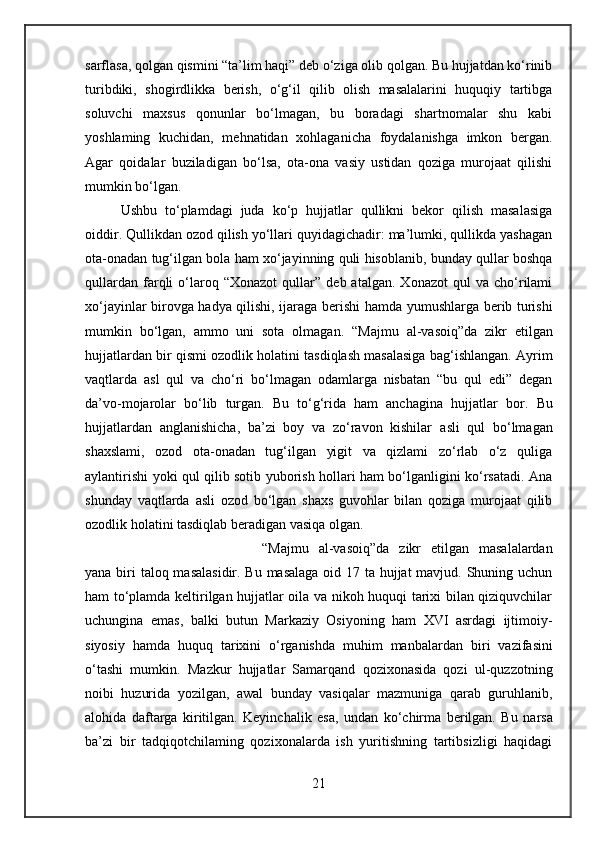 sarflasa, qolgan qismini “ta’lim haqi” deb o‘ziga olib qolgan. Bu hujjatdan ko‘rinib
turibdiki,   shogirdlikka   berish,   o‘g‘il   qilib   olish   masalalarini   huquqiy   tartibga
soluvchi   maxsus   qonunlar   bo‘lmagan,   bu   boradagi   shartnomalar   shu   kabi
yoshlaming   kuchidan,   mehnatidan   xohlaganicha   foydalanishga   imkon   bergan.
Agar   qoidalar   buziladigan   bo‘lsa,   ota-ona   vasiy   ustidan   qoziga   murojaat   qilishi
mumkin bo‘lgan.
Ushbu   to‘plamdagi   juda   ko‘p   hujjatlar   qullikni   bekor   qilish   masalasiga
oiddir. Qullikdan ozod qilish yo‘llari quyidagichadir: ma’lumki, qullikda yashagan
ota-onadan tug‘ilgan  bola  ham xo‘jayinning quli hisoblanib, bunday qullar boshqa
qullardan   farqli   o‘laroq  “Xonazot   qullar”   deb  atalgan.   Xonazot   qul   va   cho‘rilami
xo‘jayinlar birovga hadya qilishi, ijaraga berishi   hamda   yumushlarga berib turishi
mumkin   bo‘lgan,   ammo   uni   sota   olmagan.   “Majmu   al-vasoiq”da   zikr   etilgan
hujj atlardan bir  qismi ozodlik holatini tasdiqlash masalasiga bag‘ishlangan. Ayrim
vaqtlarda   asl   qul   va   cho‘ri   bo‘lmagan   odamlarga   nisbatan   “bu   qul   edi”   degan
da’vo-mojarolar   bo‘lib   turgan.   Bu   to‘g‘rida   ham   anchagina   hujjatlar   bor.   Bu
hujj atlardan   anglanishicha,   ba’zi   boy   va   zo‘ravon   kishilar   asli   qul   bo‘lmagan
shaxslami,   ozod   ota-onadan   tug‘ilgan   yigit   va   qizlami   zo‘rlab   o‘z   quliga
aylantirishi yoki qul qilib sotib yuborish hollari ham bo‘lganligini ko‘rsatadi. Ana
shunday   vaqtlarda   asli   ozod   bo‘lgan   shaxs   guvohlar   bilan   qoziga   murojaat   qilib
ozodlik holatini tasdiqlab beradigan vasiqa olgan.
“Majmu   al-vasoiq”da   zikr   etilgan   masalalardan
yana biri   taloq masalasidir. Bu masalaga oid 17 ta hujjat mavjud. Shuning uchun
ham to‘plamda keltirilgan hujjatlar oila va nikoh huquqi tarixi bilan qiziquvchilar
uchungina   emas,   balki   butun   Markaziy   Osiyoning   ham   XVI   asrdagi   ijtimoiy-
siyosiy   hamda   huquq   tarixini   o‘rganishda   muhim   manbalardan   biri   vazifasini
o‘tashi   mumkin.   Mazkur   hujjatlar   Samarqand   qozixonasida   qozi   ul-quzzotning
noibi   huzurida   yozilgan,   awal   bunday   vasiqalar   mazmuniga   qarab   guruhlanib,
alohida   daftarga   kiritilgan.   Keyinchalik   esa,   undan   ko‘chirma   berilgan.   Bu   narsa
ba’zi   bir   tadqiqotchilaming   qozixonalarda   ish   yuritishning   tartibsizligi   haqidagi
21 