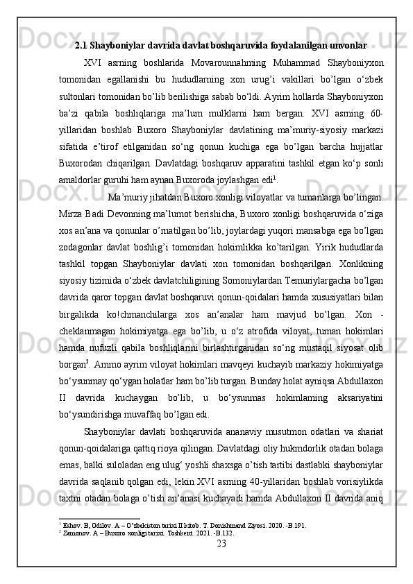 2.1 Shayboniylar davrida davlat boshqaruvida foydalanilgan unvonlar
XVI   asrning   boshlarida   Movarounnahming   Muhammad   Shayboniyxon
tomonidan   egallanishi   bu   hududlarning   xon   urug’i   vakillari   bo’lgan   o‘zbek
sultonlari tomonidan bo’lib berilishiga sabab bo‘ldi. Ayrim hollarda Shayboniyxon
ba’zi   qabila   boshliqlariga   ma’lum   mulklarni   ham   bergan.   XVI   asrning   60-
yillaridan   boshlab   Buxoro   Shayboniylar   davlatining   ma’muriy-siyosiy   markazi
sifatida   e’tirof   etilganidan   so‘ng   qonun   kuchiga   ega   bo’lgan   barcha   hujjatlar
Buxorodan   chiqarilgan.   Davlatdagi   boshqaruv   apparatini   tashkil   etgan   ko‘p   sonli
amaldorlar guruhi ham aynan Buxoroda joylashgan edi 1
. 
Ma’muriy jihatdan Buxoro xonligi viloyatlar va tumanlarga bo’lingan.
Mirza Badi Devonning ma’lumot berishicha, Buxoro xonligi boshqaruvida o‘ziga
xos an’ana va qonunlar  о ’rnatilgan bo’lib, joylardagi yuqori mansabga ega bo’lgan
zodagonlar   davlat   boshlig’i   tomonidan   hokimlikka   ko’tarilgan.   Yirik   hududlarda
tashkil   topgan   Shayboniylar   davlati   xon   tomonidan   boshqarilgan.   Xonlikning
siyosiy tizimida o‘zbek davlatchiligining Somoniylardan Temuriylargacha bo’lgan
davrida qaror topgan davlat boshqaruvi qonun-qoidalari hamda xususiyatlari bilan
birgalikda   ko!chmanchilarga   xos   an’analar   ham   mavjud   bo’lgan.   Xon   -
cheklanmagan   hokimiyatga   ega   bo’lib,   u   o‘z   atrofida   viloyat,   tuman   hokimlari
hamda   nufuzli   qabila   boshliqlarini   birlashtirganidan   so‘ng   mustaqil   siyosat   olib
borgan 2
. Ammo ayrim viloyat hokimlari mavqeyi kuchayib markaziy hokimiyatga
bo‘ysunmay qo‘ygan holatlar ham bo’lib turgan. Bunday holat ayniqsa Abdullaxon
II   davrida   kuchaygan   bo’lib,   u   bo‘ysunmas   hokimlaming   aksariyatini
bo‘ysundirishga muvaffaq bo’lgan edi. 
Shayboniylar   davlati   boshqaruvida   ananaviy   musutmon   odatlari   va   shariat
qonun-qoidalariga qattiq rioya qilingan. Davlatdagi oliy hukmdorlik otadan bolaga
emas, balki suloladan eng ulug‘ yoshli shaxsga o’tish tartibi dastlabki shayboniylar
davrida saqlanib qolgan edi, lekin XVI  asrning 40-yillaridan boshlab vorisiylikda
taxtni otadan bolaga o’tish an’anasi kuchayadi hamda Abdullaxon II davrida aniq
1
 Eshov. B, Odilov. A – O’zbekiston tarixi II kitob. T. Donishmand Ziyosi. 2020. -B.191.
2
 Zamonov. A – Buxoro xonligi tarixi. Toshkent. 2021. -B.132.
23 