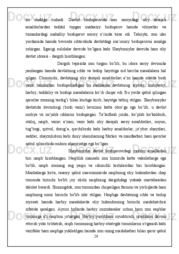 bir   shaklga   tushadi.   Davlat   boshqaruvida   xon   saroyidagi   oliy   darajali
amaldorlardan   tashkil   topgan   markaziy   boshqaruv   hamda   viloyatlar   va
tumanlardagi   mahalliy   boshqaruv   asosiy   o‘rinda   turar   edi.   Tabiiyki,   xon   ular
yordamida   hamda   bevosita   ishtirokida   davlatdagi   ma’muriy   boshqaruvni   amalga
oshirgan.   Ilgarigi   sulolalar   davrida   bo’lgani   kabi   Shayboniylar   davrida   ham   oliy
davlat idorasi - dargoh hisoblangan. 
Dargoh   tepasida   xon   turgan   bo’lib,   bu   idora   saroy   devonida
jamlangan   hamda   davlatning   ichki   va   tashqi   hayotiga   oid   barcha   masalalami   hal
qilgan.   Chunonchi,   davlatning   oliy   darajali   amaldorlari   a’zo   hamda   odatda   bosh
vazir   tomonidan   boshqariladigan   bu   mahkama   davlatning   siyosiy,   moliyaviy,
harbiy, tashkiliy va boshqa masalalarini ko’ib chiqar edi. Bu yerda qabul qilingan
qarorlar  xonning  tasdig’i  bilan  kuchga  kirib, hayotga  tatbiq  etilgan. Shayboniylar
davlatida   devonbegi   (bosh   vazir)   lavozimi   katta   obro‘ga   ega   bo’lib,   u   davlat
moliya   va   xo‘jalik   ishlarini   boshqargan.   Ta’kidlash   joizki,   ko’plab   ko‘kaldosh,
otaliq,   naqib,   vaziri   a’zam,   vazir   kabi   oliy   darajali   saroy   amaldorlari,   nuyon,
tug‘begi,   qutvol,   dorug‘a,   qurchiboshi   kabi   harbiy   amaldorlar,   jo‘ybor   shayxlari,
sadrlar, shayxulislom kabi diniy ulamolaming fikrlari va manfaatlari ham qarorlar
qabul qilinishida muhim ahamiyatga ega bo’lgan.  
Shayboniylar   davlat   boshqaruvidagi   muhim   amallardan
biri   naqib   hisoblangan.   Naqiblik   mansabi   xon   huzurida   katta   vakolatlarga   ega
bo'lib,   naqib   xonning   eng   yaqin   va   ishonchli   kishilaridan   biri   hisoblangan.
Manbalarga   ko'ra,   rasmiy   qabul   marosimiarida   naqibning   oliy   hukmdordan   chap
tomonda   birinchi   bo'lib   joy   olishi   naqibning   dargohdagi   yuksak   martabasidan
dalolat berardi. Shuningdek, xon tomonidan chiqarilgan farmon va yorliqlarda ham
naqibning   nomi   birinchi   bo'lib   zikr   etilgan.   Naqibga   davlatning   ichki   va   tashqi
siyosati   hamda   harbiy   masalalarda   oliy   hukmdoming   birinchi   maslahatchisi
sifatida   qaralgan.   Ayrim   hollarda   harbiy   muzokaralar   uchun   ham   xon   raqiblar
tomoniga  o'z   naqibini   jo'natgan.   Harbiy   yurishlami   uyushtirish,   urushlami   davom
ettirish yoki to'xtatish, raqib tomonning harbiy-strategik tomonlarini o'rganish kabi
vazifalar ham naqibga yuklatilgan hamda xon uning maslahatlari bilan qaror qabul
24 