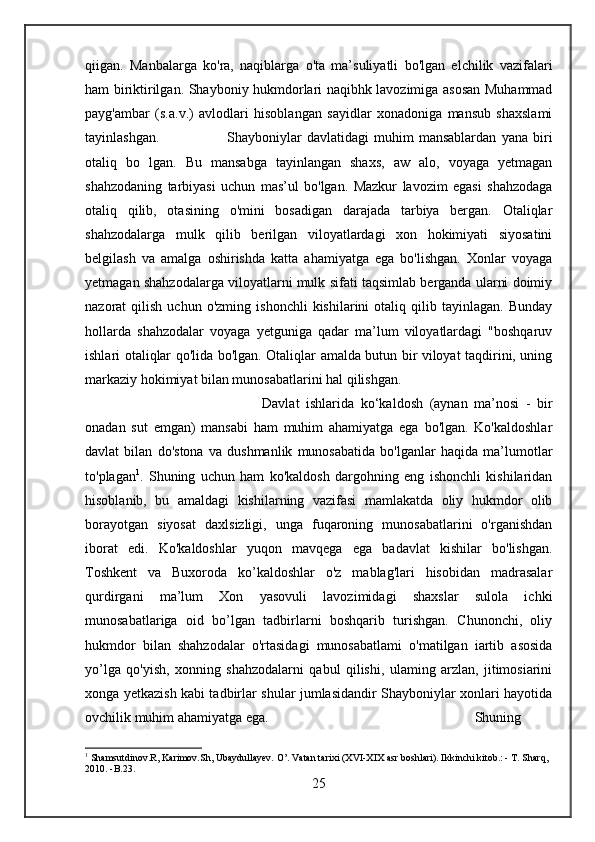 qiigan.   Manbalarga   ko'ra,   naqiblarga   o'ta   ma’suliyatli   bo'lgan   elchilik   vazifalari
ham biriktirilgan. Shayboniy hukmdorlari naqibhk lavozimiga asosan Muhammad
payg'ambar   (s.a.v.)   avlodlari   hisoblangan   sayidlar   xonadoniga   mansub   shaxslami
tayinlashgan. Shayboniylar   davlatidagi   muhim   mansablardan   yana   biri
otaliq   bo   lgan.   Bu   mansabga   tayinlangan   shaxs,   aw   alo,   voyaga   yetmagan
shahzodaning   tarbiyasi   uchun   mas’ul   bo'lgan.   Mazkur   lavozim   egasi   shahzodaga
otaliq   qilib,   otasining   o'mini   bosadigan   darajada   tarbiya   bergan.   Otaliqlar
shahzodalarga   mulk   qilib   berilgan   viloyatlardagi   xon   hokimiyati   siyosatini
belgilash   va   amalga   oshirishda   katta   ahamiyatga   ega   bo'lishgan.   Xonlar   voyaga
yetmagan shahzodalarga viloyatlarni mulk sifati taqsimlab berganda ularni doimiy
nazorat   qilish   uchun   o'zming  ishonchli   kishilarini   otaliq  qilib  tayinlagan.   Bunday
hollarda   shahzodalar   voyaga   yetguniga   qadar   ma’lum   viloyatlardagi   "boshqaruv
ishlari otaliqlar qo'lida bo'lgan. Otaliqlar amalda butun bir viloyat taqdirini, uning
markaziy hokimiyat bilan munosabatlarini hal qilishgan. 
Davlat   ishlarida   ko‘kaldosh   (aynan   ma’nosi   -   bir
onadan   sut   emgan)   mansabi   ham   muhim   ahamiyatga   ega   bo'lgan.   Ko'kaldoshlar
davlat   bilan   do'stona   va   dushmanlik   munosabatida   bo'lganlar   haqida   ma’lumotlar
to'plagan 1
.   Shuning   uchun   ham   ko'kaldosh   dargohning   eng   ishonchli   kishilaridan
hisoblanib,   bu   amaldagi   kishilarning   vazifasi   mamlakatda   oliy   hukmdor   olib
borayotgan   siyosat   daxlsizligi,   unga   fuqaroning   munosabatlarini   o'rganishdan
iborat   edi.   Ko'kaldoshlar   yuqon   mavqega   ega   badavlat   kishilar   bo'lishgan.
Toshkent   va   Buxoroda   ko’kaldoshlar   o'z   mablag'lari   hisobidan   madrasalar
qurdirgani   ma’lum   Xon   yasovuli   lavozimidagi   shaxslar   sulola   ichki
munosabatlariga   oid   bo’lgan   tadbirlarni   boshqarib   turishgan.   Chunonchi,   oliy
hukmdor   bilan   shahzodalar   o'rtasidagi   munosabatlami   o'matilgan   iartib   asosida
yo’lga   qo'yish,   xonning   shahzodalarni   qabul   qilishi,   ulaming   arzlan,   jitimosiarini
xonga yetkazish kabi tadbirlar shular jumlasidandir Shayboniylar xonlari hayotida
ovchilik muhim ahamiyatga ega.  Shuning
1
 Shamsutdinov.R, Karimov.Sh, Ubaydullayev. O’. Vatan tarixi (XVI-XIX asr boshlari). Ikkinchi kitob.: - T. Sharq, 
2010. -B.23.
25 