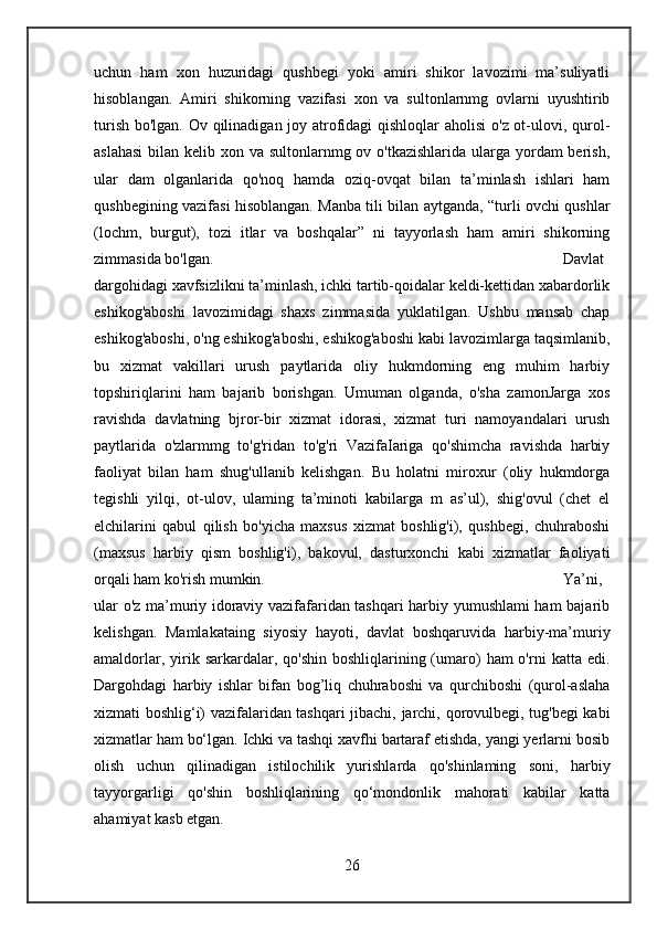 uchun   ham   xon   huzuridagi   qushbegi   yoki   amiri   shikor   lavozimi   ma’suliyatli
hisoblangan.   Amiri   shikorning   vazifasi   xon   va   sultonlarnmg   ovlarni   uyushtirib
turish bo'lgan. Ov qilinadigan joy atrofidagi  qishloqlar  aholisi  o'z ot-ulovi, qurol-
aslahasi  bilan kelib xon va sultonlarnmg ov o'tkazishlarida ularga yordam berish,
ular   dam   olganlarida   qo'noq   hamda   oziq-ovqat   bilan   ta’minlash   ishlari   ham
qushbegining vazifasi hisoblangan. Manba tili bilan aytganda, “turli ovchi qushlar
(lochm,   burgut),   tozi   itlar   va   boshqalar”   ni   tayyorlash   ham   amiri   shikorning
zimmasida bo'lgan.  Davlat
dargohidagi xavfsizlikni ta’minlash, ichki tartib-qoidalar keldi-kettidan xabardorlik
eshikog'aboshi   lavozimidagi   shaxs   zimmasida   yuklatilgan.   Ushbu   mansab   chap
eshikog'aboshi, o'ng eshikog'aboshi, eshikog'aboshi kabi lavozimlarga taqsimlanib,
bu   xizmat   vakillari   urush   paytlarida   oliy   hukmdorning   eng   muhim   harbiy
topshiriqlarini   ham   bajarib   borishgan.   Umuman   olganda,   o'sha   zamonJarga   xos
ravishda   davlatning   bjror-bir   xizmat   idorasi,   xizmat   turi   namoyandalari   urush
paytlarida   o'zlarmmg   to'g'ridan   to'g'ri   VazifaIariga   qo'shimcha   ravishda   harbiy
faoliyat   bilan   ham   shug'ullanib   kelishgan.   Bu   holatni   miroxur   (oliy   hukmdorga
tegishli   yilqi,   ot-ulov,   ulaming   ta’minoti   kabilarga   m   as’ul),   shig'ovul   (chet   el
elchilarini   qabul   qilish   bo'yicha   maxsus   xizmat   boshlig'i),   qushbegi,   chuhraboshi
(maxsus   harbiy   qism   boshlig'i),   bakovul,   dasturxonchi   kabi   xizmatlar   faoliyati
orqali ham ko'rish mumkin.  Ya’ni,
ular o'z ma’muriy idoraviy vazifafaridan tashqari harbiy yumushlami ham bajarib
kelishgan.   Mamlakataing   siyosiy   hayoti,   davlat   boshqaruvida   harbiy-ma’muriy
amaldorlar,  yirik  sarkardalar,  qo'shin  boshliqlarining (umaro)   ham  o'rni   katta edi.
Dargohdagi   harbiy   ishlar   bifan   bog’liq   chuhraboshi   va   qurchiboshi   (qurol-aslaha
xizmati boshlig‘i) vazifalaridan tashqari jibachi, jarchi, qorovulbegi, tug'begi kabi
xizmatlar ham bo‘lgan. Ichki va tashqi xavfhi bartaraf etishda, yangi yerlarni bosib
olish   uchun   qilinadigan   istilochilik   yurishlarda   qo'shinlaming   soni,   harbiy
tayyorgarligi   qo'shin   boshliqlarining   qo‘mondonlik   mahorati   kabilar   katta
ahamiyat kasb etgan.
26 