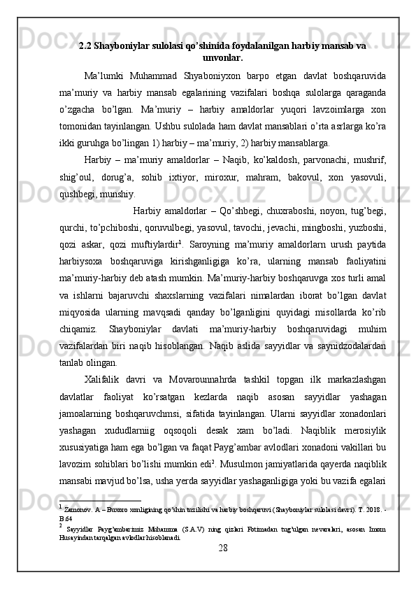 2.2 Shayboniylar sulolasi qo’shinida foydalanilgan harbiy mansab va
unvonlar.
Ma’lumki   Muhammad   Shyaboniyxon   barpo   etgan   davlat   boshqaruvida
ma’muriy   va   harbiy   mansab   egalarining   vazifalari   boshqa   sulolarga   qaraganda
o’zgacha   bo’lgan.   Ma’muriy   –   harbiy   amaldorlar   yuqori   lavzoimlarga   xon
tomonidan tayinlangan. Ushbu sulolada ham davlat mansablari o’rta asrlarga ko’ra
ikki guruhga bo’lingan 1) harbiy – ma’muriy, 2) harbiy mansablarga.
Harbiy   –   ma’muriy   amaldorlar   –   Naq ib,   ko’kaldosh,   parvonachi,   mushrif,
shig’oul,   dorug’a,   sohib   ixtiyor,   miroxur,   mahram,   bakovul,   xon   yasovuli,
qushbegi, munshiy.
Harbiy   amaldorlar   –   Qo’shbegi,   chuxraboshi,   noyon,   tug’begi,
qurchi, to’pchiboshi, qoruvulbegi, yasovul, tavochi, jevachi, mingboshi, yuzboshi,
qozi   askar,   qozi   muftiylardir 1
.   Saroyning   ma’muriy   amaldorlarn   urush   paytida
harbiysoxa   boshqaruviga   kirishganligiga   ko’ra,   ularning   mansab   faoliyatini
ma’muriy-harbiy deb atash mumkin. Ma’muriy-harbiy boshqaruvga xos turli amal
va   ishlarni   bajaruvchi   shaxslarning   vazifalari   nimalardan   iborat   bo’lgan   davlat
miqyosida   ularning   mavqsadi   qanday   bo’lganligini   quyidagi   misollarda   ko’rib
chiqamiz.   Shayboniylar   davlati   ma’muriy-harbiy   boshqaruvidagi   muhim
vazifalardan   biri   naqib   hisoblangan.   Naqib   aslida   sayyidlar   va   saynidzodalardan
tanlab olingan.
Xalifalik   davri   va   Movarounnahrda   tashkil   topgan   ilk   markazlashgan
davlatlar   faoliyat   ko’rsatgan   kezlarda   naqib   asosan   sayyidlar   yashagan
jamoalarning   boshqaruvchmsi,   sifatida   tayinlangan.   Ularni   sayyidlar   xonadonlari
yashagan   xududlarniig   oqsoqoli   desak   xam   bo’ladi.   Naqiblik   merosiylik
xususiyatiga ham ega bo’lgan va faqat Payg’ambar avlodlari xonadoni vakillari bu
lavozim sohiblari bo’lishi mumkin edi 2
. Musulmon jamiyatlarida qayerda naqiblik
mansabi mavjud bo’lsa, usha yerda sayyidlar yashaganligiga yoki bu vazifa egalari
1
  Zamonov. А – Buxoro xonligining qo’shin tuzilishi va harbiy boshqaruvi (Shayboniylar sulolasi davri). T .  2018.  -
B. 64
2
  Sayyidlar   Payg’ambarimiz   Muhamma   (S.A.V)   ning   qizlari   Fotimadan   tug’ulgan   nevaralari,   asosan   Imom
Husayindan tarqalgan avlodlar hisoblanadi.
28 