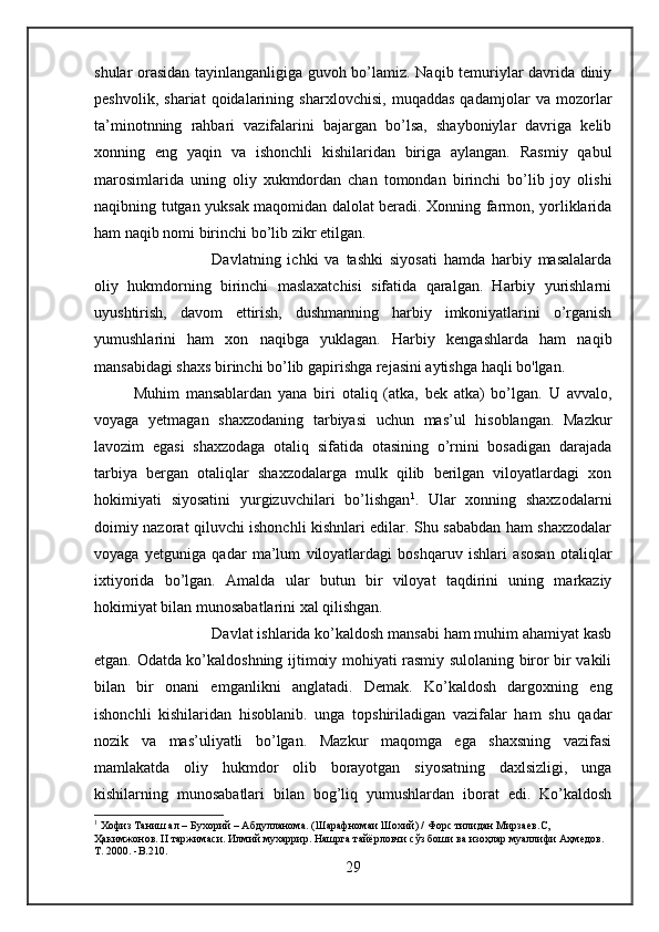 shular orasidan tayinlanganligiga guvoh bo’lamiz. Naqib temuriylar davrida diniy
peshvolik,   shariat   qoidalarining   sharxlovchisi,   muqaddas   qadamjolar   va   mozorlar
ta’minotnning   rahbari   vazifalarini   bajargan   bo’lsa,   shayboniylar   davriga   kelib
xonning   eng   yaqin   va   ishonchli   kishilaridan   biriga   aylangan.   Rasmiy   qabul
marosimlarida   uning   oliy   xukmdordan   chan   tomondan   birinchi   bo’lib   joy   olishi
naqibning tutgan yuksak maqomidan dalolat beradi. Xonning farmon, yorliklarida
ham naqib nomi birinchi bo’lib zikr etilgan. 
Davlatning   ichki   va   tashki   siyosati   hamda   harbiy   masalalarda
oliy   hukmdorning   birinchi   maslaxatchisi   sifatida   qaralgan.   Harbiy   yurishlarni
uyushtirish,   davom   ettirish,   dushmanning   harbiy   imkoniyatlarini   o’rganish
yumushlarini   ham   xon   naqibga   yuklagan.   Harbiy   kengashlarda   ham   naqib
mansabidagi shaxs birinchi bo’lib gapirishga rejasini aytishga haqli bo'lgan. 
Muhim   mansablardan   yana   biri   otaliq   (atka,   bek   atka)   bo’lgan.   U   avvalo,
voyaga   yetmagan   shaxzodaning   tarbiyasi   uchun   mas’ul   hisoblangan.   Mazkur
lavozim   egasi   shaxzodaga   otaliq   sifatida   otasining   o’rnini   bosadigan   darajada
tarbiya   bergan   otaliqlar   shaxzodalarga   mulk   qilib   berilgan   viloyatlardagi   xon
hokimiyati   siyosatini   yurgizuvchilari   bo’lishgan 1
.   Ular   xonning   shaxzodalarni
doimiy nazorat qiluvchi ishonchli kishnlari edilar. Shu sababdan ham shaxzodalar
voyaga   yetguniga   qadar   ma’lum   viloyatlardagi   boshqaruv   ishlari   asosan   otaliqlar
ixtiyorida   bo’lgan.   Amalda   ular   butun   bir   viloyat   taqdirini   uning   markaziy
hokimiyat bilan munosabatlarini xal qilishgan.
Davlat ishlarida ko’kaldosh mansabi ham muhim ahamiyat kasb
etgan. Odatda ko’kaldoshning ijtimoiy mohiyati rasmiy sulolaning biror bir vakili
bilan   bir   onani   emganlikni   anglatadi.   Demak.   Ko’kaldosh   dargoxning   eng
ishonchli   kishilaridan   hisoblanib.   unga   topshiriladigan   vazifalar   ham   shu   qadar
nozik   va   mas’uliyatli   bo’lgan.   Mazkur   maqomga   ega   shaxsning   vazifasi
mamlakatda   oliy   hukmdor   olib   borayotgan   siyosatning   daxlsizligi,   unga
kishilarning   munosabatlari   bilan   bog’liq   yumushlardan   iborat   edi.   Ko’kaldosh
1
 Хофиз Таниш ал – Бухорий – Абдулланома. (Шарафномаи Шохий) / Форс тилидан Мирзаев .С , 
Ҳакимжонов.  II  таржимаси. Илмий мухаррир. Нашрга тайёрловчи сўз боши ва изоҳлар муаллифи Аҳмедов.  
Т. 2000.  -B. 210 .   
29 