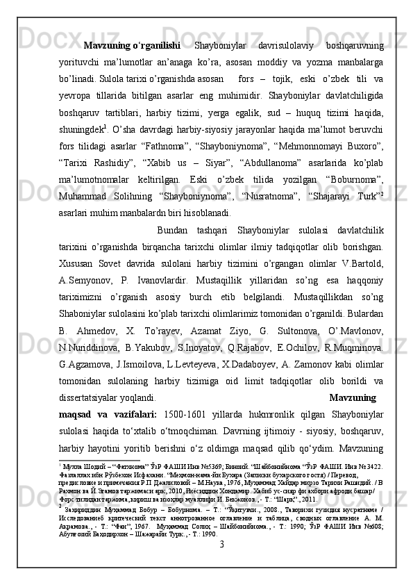 Mavzuning o ‘ rganilishi   Shayboniylar   davrisulolaviy   boshqaruvning
yorituvchi   ma’lumotlar   an’anaga   ko’ra,   asosan   moddiy   va   yozma   manbalarga
bo’linadi. Sulola tarixi o’rganishda asosan   fors   –   tojik,   eski   o’zbek   tili   va
yevropa   tillarida   bitilgan   asarlar   eng   muhimidi r.   Shayboniylar   davlatchiligida
boshqaruv   tartiblari,   harbiy   tizimi,   yerga   egalik,   sud   –   huquq   tizimi   haqida,
shuningdek 1
.  O’sha   davrdagi   harbiy-siyosiy   jarayonlar   haqida   ma’lumot   beruvchi
fors   tilidagi   asarlar   “Fathnoma”,   “Shayboniynoma”,   “Mehmonnomayi   Buxoro”,
“Tarixi   Rashidiy”,   “Xabib   us   –   Siyar”,   “Abdullanoma”   asarlarida   ko’plab
ma’lumotnomalar   keltirilgan.   Eski   o’zbek   tilida   yozilgan   “Boburnoma”,
Muhammad   Solihning   “Shayboniynoma”,   “Nusratnoma”,   “Shajarayi   Turk” 2
asarlari muhim manbalardn biri hisoblanadi.  
Bundan   tashqari   Shayboniylar   sulolasi   davlatchilik
tarixini   o’rganishda   birqancha   tarixchi   olimlar   ilmiy   tadqiqotlar   olib   borishgan.
Xususan   Sovet   davrida   sulolani   harbiy   tizimini   o’rgangan   olimlar   V.Bartold,
A.Semyonov,   P.   Ivanovlardir.   Mustaqillik   yillaridan   so’ng   esa   haqqoniy
tariximizni   o’rganish   asosiy   burch   etib   belgilandi.   Mustaqillikdan   so’ng
Shaboniylar sulolasini ko’plab tarixchi olimlarimiz tomonidan o’rganildi. Bulardan
B.   Ahmedov,   X.   To’rayev,   Azamat   Ziyo,   G.   Sultonova,   O’.Mavlonov,
N.Nuriddinova,   B.Yakubov,   S.Inoyatov,   Q.Rajabov,   E.Ochilov,   R.Muqminova.
G.Agzamova,  J.Ismoilova,   L.Levteyeva,  X.Dadaboyev,  A.  Zamonov  kabi   olimlar
tomonidan   sulolaning   harbiy   tizimiga   oid   limit   tadqiqotlar   olib   borildi   va
dissertatsiyalar yoqlandi.  Mavzuning
maqsad   va   vazifalari:   1500-1601   yillarda   hukmronlik   qilgan   Shayboniylar
sulolasi   haqida   to‘xtalib   o‘tmoqchiman.   Davrning   ijtimoiy   -   siyosiy,   boshqaruv,
harbiy   hayotini   yoritib   berishni   o‘z   oldimga   maqsad   qilib   qo‘ydim.   Mavzuning
1
 Мулла Шодий – “Фатхнома” ЎзР ФАШИ Инв №5369; Биноий. “Шайбонийнома “ЎзР ФАШИ. Инв № 3422.
Фазлаллах ибн Рўзбехон Исфахани. “Меҳмон-нама-йи Бухара (Записки бухарского гостя) / Перевод, 
предисловие и примечания Р.П Джалиловой – М.Наука, 1976, Муҳаммад Хайдар мирзо Тарихи Рашидий. / В
Рахмон ва Й.Эгамов таржимаси арк, 2010, Ғиёсиддин Хондамир. Хабиб ус-сияр фи ахбори афроди башар/ 
Форс тилидан таржима, кириш ва изоҳлар муаллифи И. Бекжонов., - Т.: “Шарқ”., 2011.
2
  Заҳириддин   Муҳаммад   Бобур   –   Бобурнома.   –   Т.:   “Ўқитувчи.,   2008.,   Таворихи   гузидия   нусратнаме   /
И сследованиеб   критеческий   текст   аннотрованное   оглавление   и   таблица,   сводных   оглавление   А .   М.
Акрамова.,   -   Т.:   “Фан”,   1967.     Муҳаммад   Солиҳ   –   Шайбонийнома.,   -   Т.:   1990;   ЎзР   ФАШИ   Инв   №608;
Абулғозий Баҳодирхон – Шажарайи Турк., - Т.: 1990.
3 